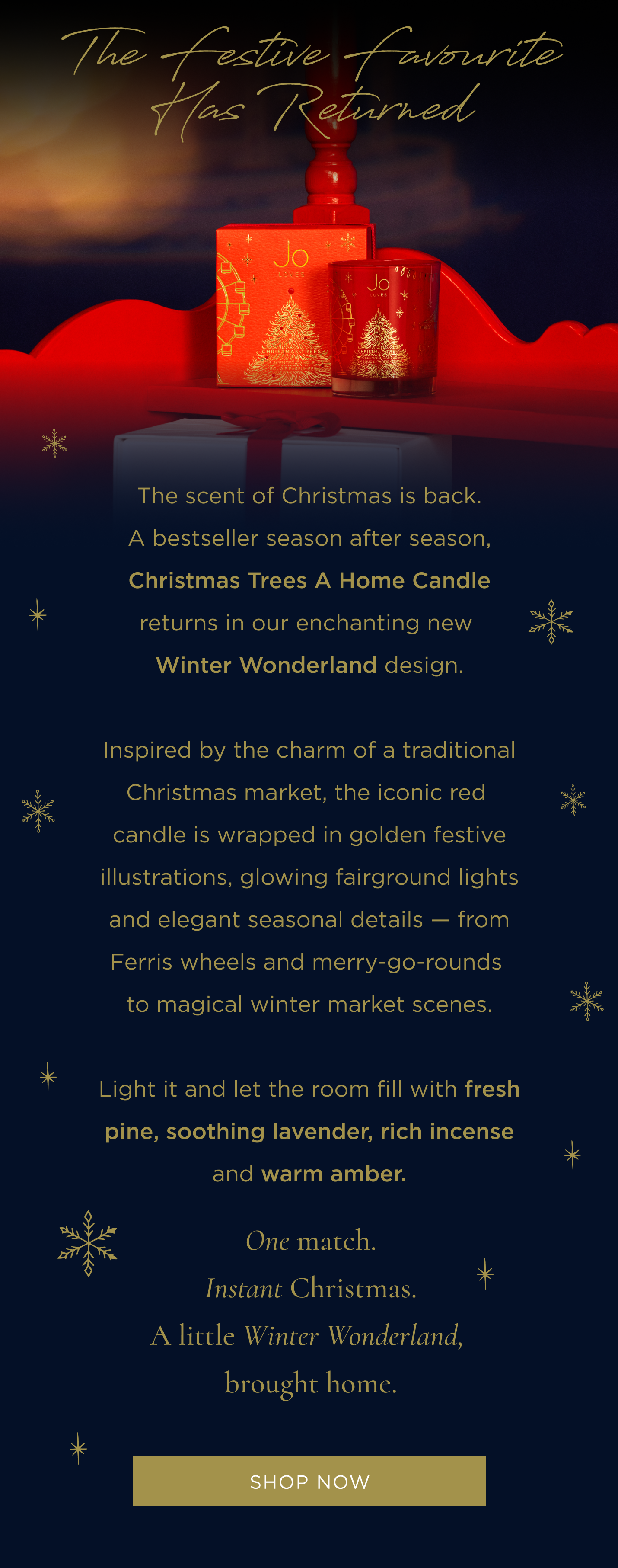 The scent of Christmas is back. A bestseller season after season, Christmas Trees A Home Candle returns in our enchanting new Winter Wonderland design. Inspired by the charm of a traditional Christmas market, the iconic red candle is wrapped in golden festive illustrations, glowing fairground lights and elegant seasonal details - from Ferris wheels and merry-go-rounds to magical winter market scenes. Light it and let the room fill with fresh pine, soothing lavender, rich incense and warm amber. One match. Instant Christmas. A little Winter Wonderland, brought home.