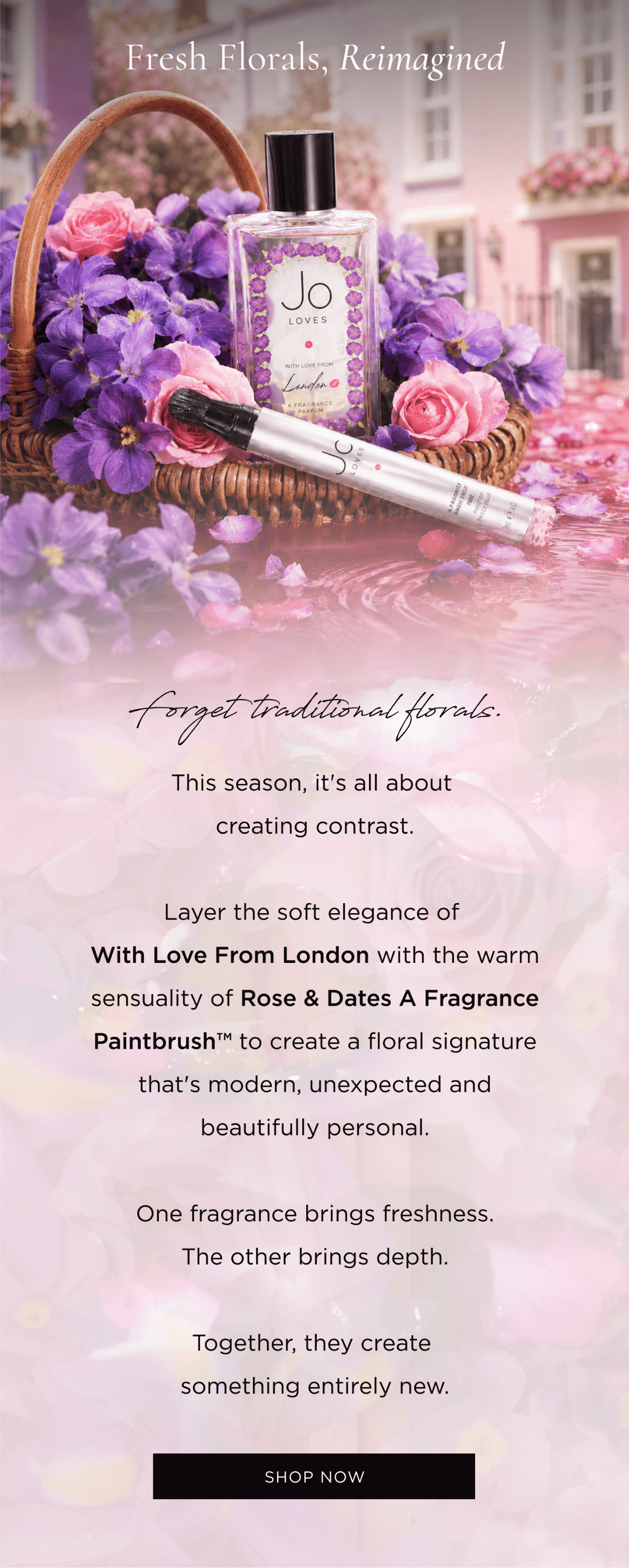 This season, it's all about creating contrast. Layer the soft elegance of With Love From London with the warm sensuality of Rose & Dates A Fragrance Paintbrush™ to create a floral signature that's modern, unexpected and beautifully personal. One fragrance brings freshness. The other brings depth. Together, they create something entirely new.