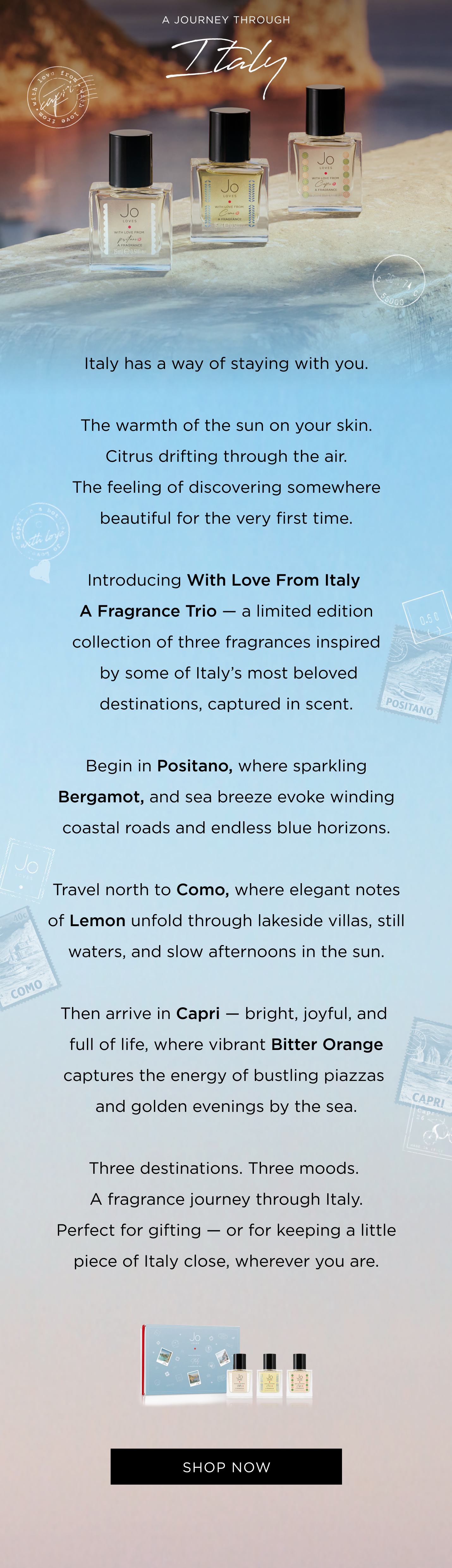 taly has a way of staying with you. The warmth of the sun on your skin. Citrus drifting through the air. The feeling of discovering somewhere beautiful for the very first time. Introducing With Love From Italy A Fragrance Trio - a limited edition collection of three fragrances inspired by some of Italy's most beloved destinations, captured in scent. Begin in Positano, where sparkling Bergamot, and sea breeze evoke winding coastal roads and endless blue horizons. Travel north to Como, where elegant notes of Lemon unfold through lakeside villas, still waters, and slow afternoons in the sun. Then arrive in Capri - bright, joyful, and full of life, where vibrant Bitter Orange captures the energy of bustling piazzas and golden evenings by the sea. Three destinations. Three moods. A fragrance journey through Italy. Perfect for gifting - or for keeping a little piece of Italy close, wherever you are. Contents: 1 x With Love From Positano 15ml 1 x With Love From Como 15ml 1 x With Love From Capri 15ml