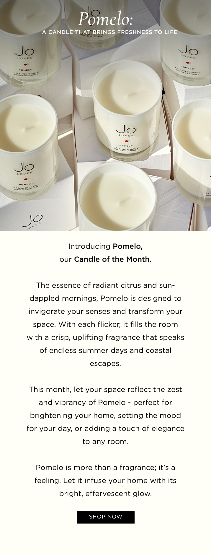 Introducing Pomelo, our Candle of the Month. The essence of radiant citrus and sun-dappled mornings, Pomelo is designed to invigorate your senses and transform your space. With each flicker, it fills the room with a crisp, uplifting fragrance that speaks of endless summer days and coastal escapes. This month, let your space reflect the zest and vibrancy of Pomelo - perfect for brightening your home, setting the mood for your day, or adding a touch of elegance to any room. Pomelo is more than a fragrance; it's a feeling. Let it infuse your home with its bright, effervescent glow.