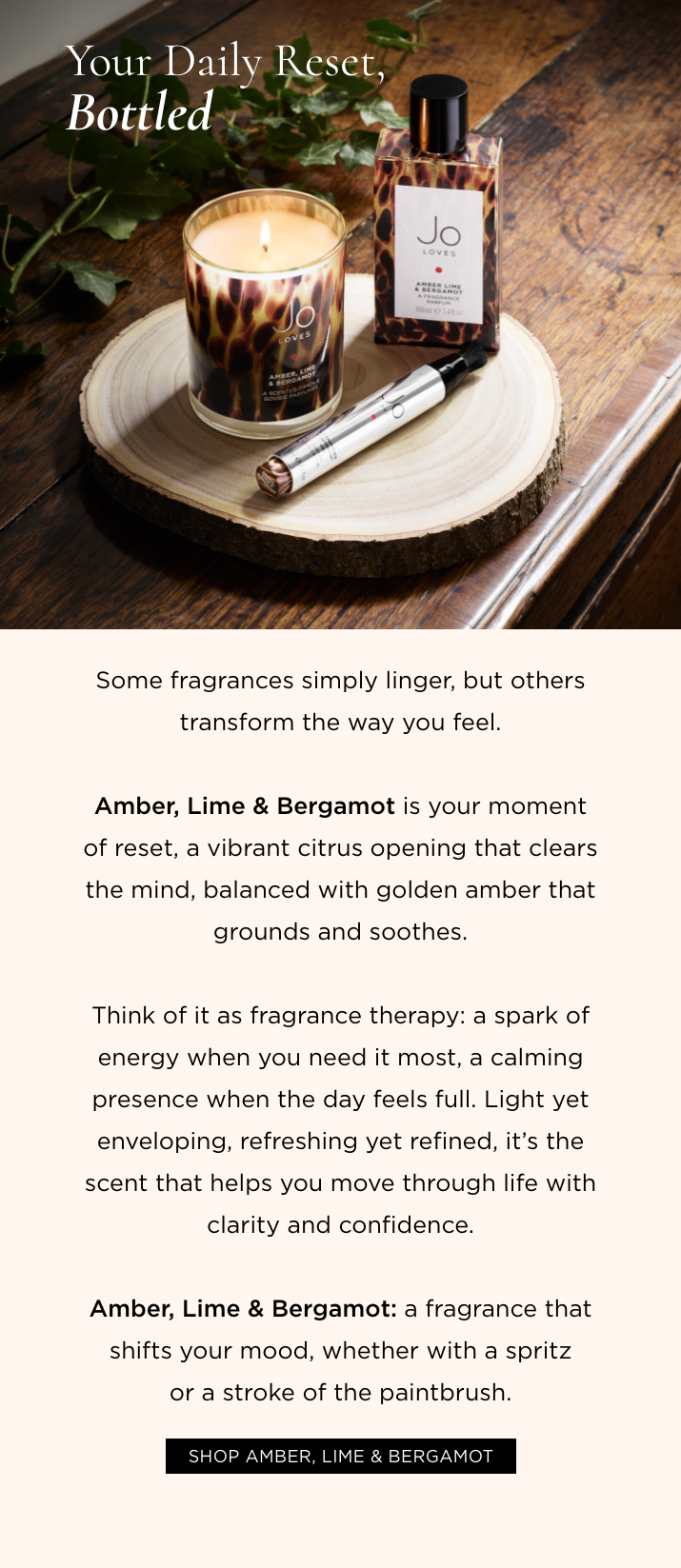 Some fragrances simply linger, but others transform the way you feel. Amber, Lime & Bergamot is your moment of reset, a vibrant citrus opening that clears the mind, balanced with golden amber that grounds and soothes. Think of it as fragrance therapy: a spark of energy when you need it most, a calming presence when the day feels full. Light yet enveloping, refreshing yet refined, it's the scent that helps you move through life with clarity and confidence. Amber, Lime & Bergamot: a fragrance that shifts your mood, one spritz at a time.