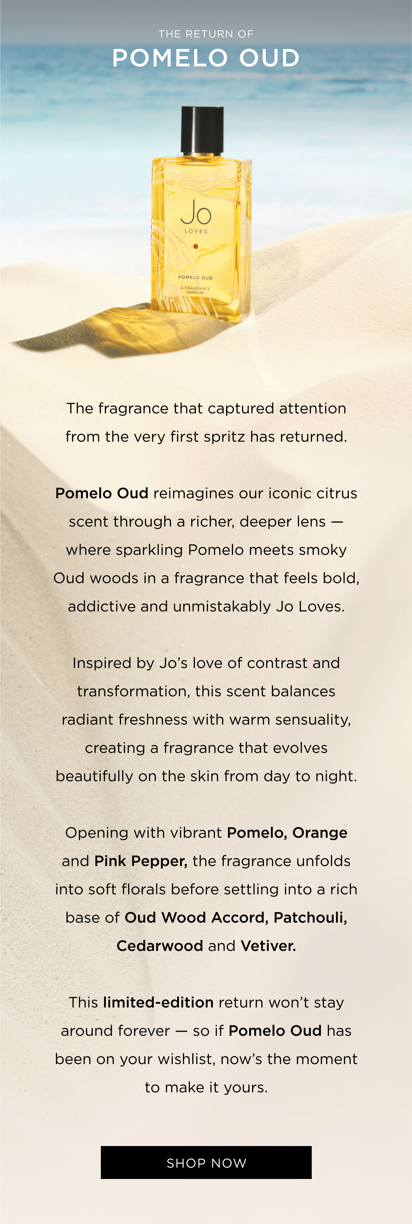 The fragrance that captured attention from the very first spritz has returned. Pomelo Oud reimagines our iconic citrus scent through a richer, deeper lens - where sparkling Pomelo meets smoky Oud woods in a fragrance that feels bold, addictive and unmistakably Jo Loves. Inspired by Jo's love of contrast and transformation, this scent balances radiant freshness with warm sensuality, creating a fragrance that evolves beautifully on the skin from day to night. Opening with vibrant Pomelo, Orange and Pink Pepper, the fragrance unfolds into soft florals before settling into a rich base of Oud Wood Accord, Patchouli, Cedarwood and Vetiver. This limited-edition return won't stay around forever - so if Pomelo Oud has been on your wishlist, now's the moment to make it yours.