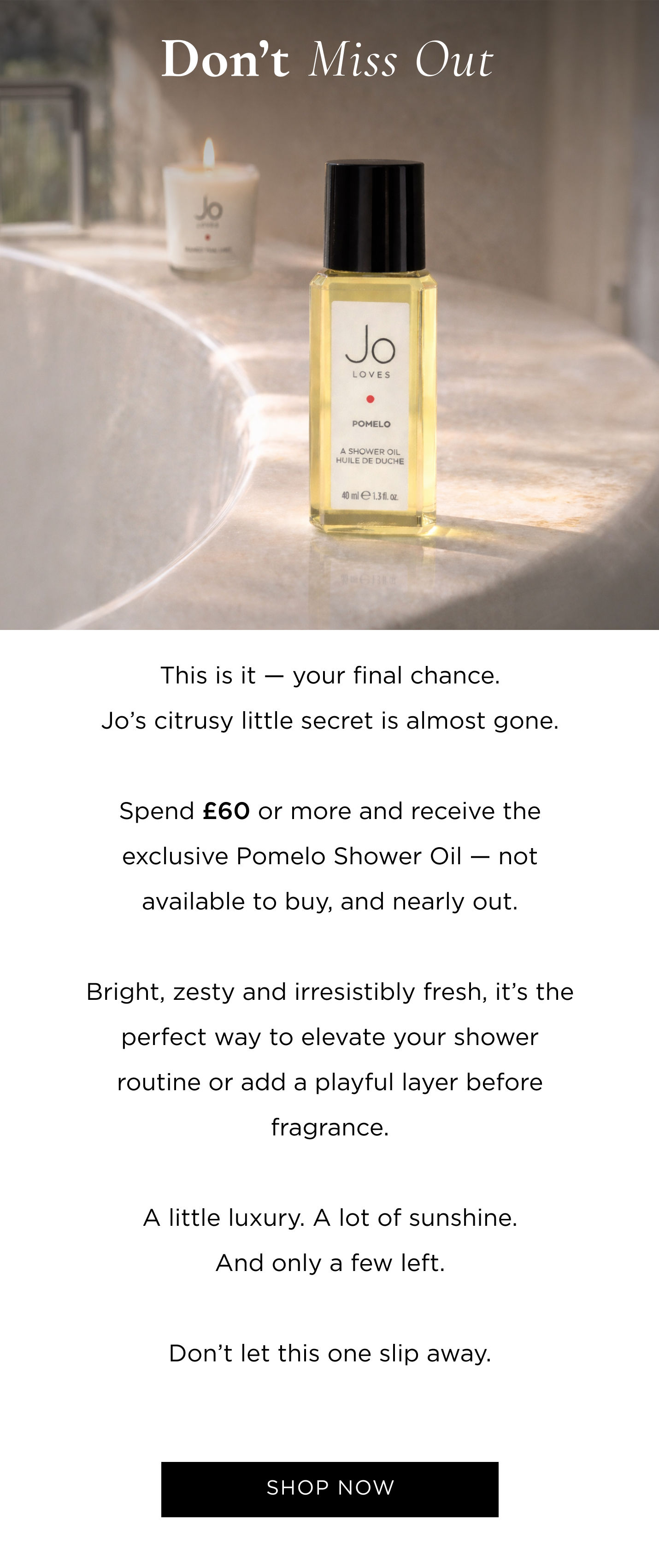 This is it - your final chance. Jo's citrusy little secret is almost gone. Spend £60/€70 or more and receive the exclusive Pomelo Shower Oil - not available to buy, and nearly out. Bright, zesty and irresistibly fresh, it's the perfect way to elevate your shower routine or add a playful layer before fragrance. A little luxury. A lot of sunshine. And only a few left. Don't let this one slip away.
