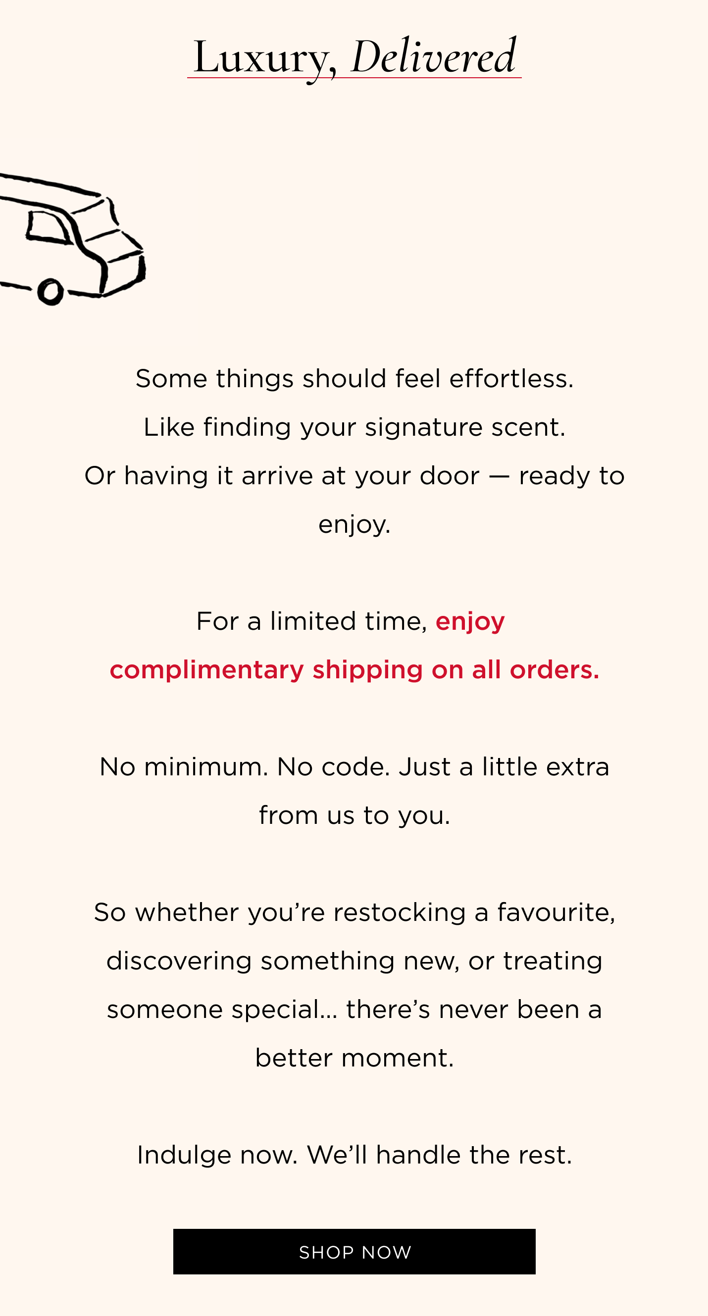 Some things should feel effortless. Like finding your signature scent. Or having it arrive at your door - ready to enjoy. For a limited time, enjoy complimentary shipping on all orders. No minimum. No code. Just a little extra from us to you. So whether you're restocking a favourite, discovering something new, or treating someone special... there's never been a better moment. Indulge now. We'll handle the rest.