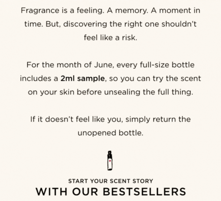 Fragrance is a feeling. A memory. A moment in time. But, discovering the right one shouldn't feel like a risk. For the month of June, every full-size bottle includes a 2ml sample, so you can try the scent on your skin before unsealing the full thing. If it doesn't feel like you, simply return the unopened bottle.