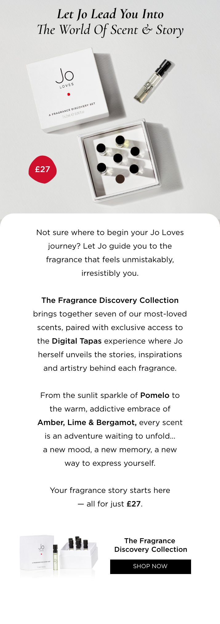 Not sure where to begin your Jo Loves journey? Let Jo guide you to the fragrance that feels unmistakably, irresistibly you. The Fragrance Discovery Collection brings together seven of our most-loved scents, paired with exclusive access to the Digital Tapas experience where Jo herself unveils the stories, inspirations and artistry behind each fragrance. From the sunlit sparkle of Pomelo to the warm, addictive embrace of Amber, Lime & Bergamot, every scent is an adventure waiting to unfold... a new mood, a new memory, a new way to express yourself. Your fragrance story starts here - all for just £27