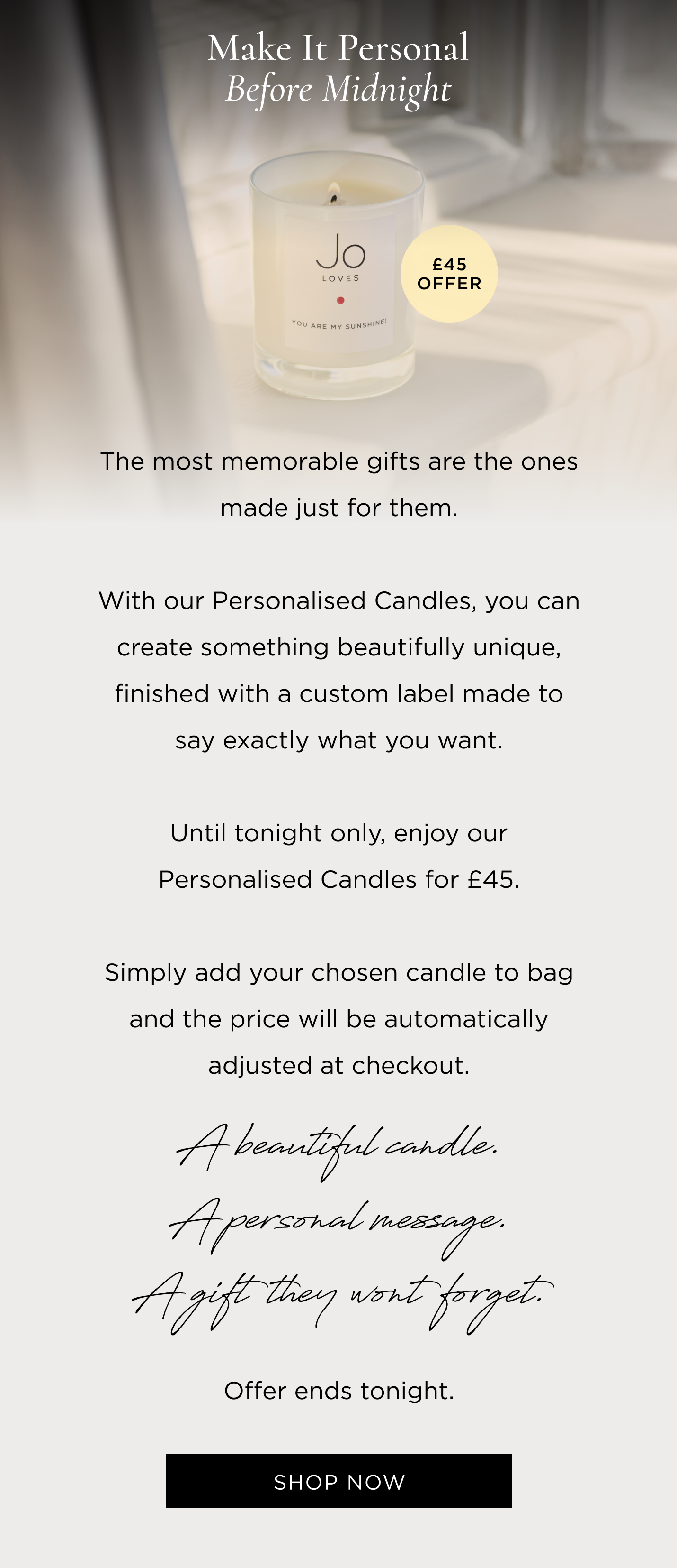 The most memorable gifts are the ones made just for them. With our Personalised Candles, you can create something beautifully unique, finished with a custom label made to say exactly what you want. Until tonight only, enjoy our Personalised Candles for £45. Simply add your chosen candle to bag and the price will be automatically adjusted at checkout. A beautiful candle. A personal message. A gift they won't forget. Offer ends tonight.