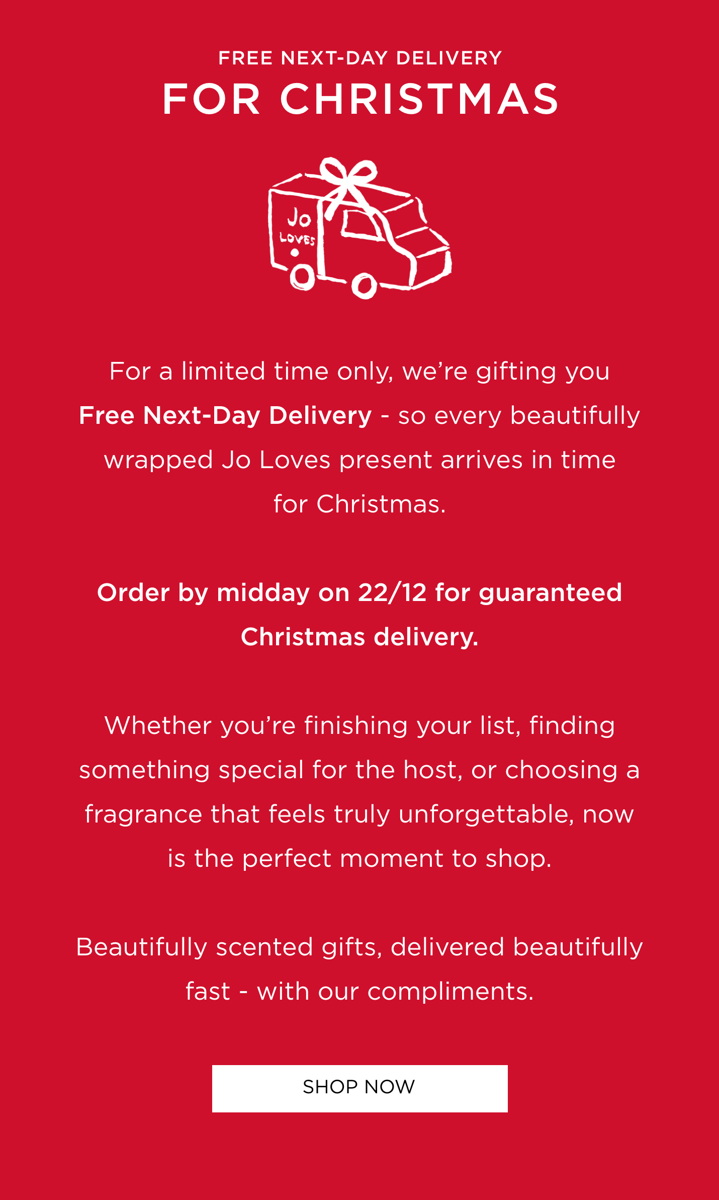 For a limited time only, we're gifting you Free Next-Day Delivery - so every beautifully wrapped Jo Loves present arrives in time for Christmas. Order by midday on 22/12 for guaranteed Christmas delivery. Whether you're finishing your list, finding something special for the host, or choosing a fragrance that feels truly unforgettable, now is the perfect moment to shop. Beautifully scented gifts, delivered beautifully fast - with our compliments