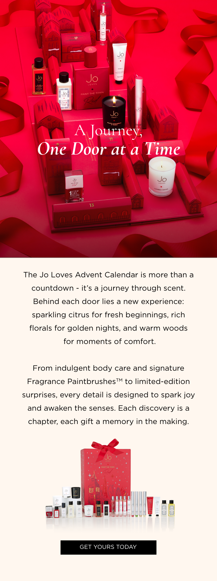 The Jo Loves Advent Calendar is more than a countdown - it's a journey through scent. Behind each door lies a new experience: sparkling citrus for fresh beginnings, rich florals for golden nights, and warm woods for moments of comfort. From indulgent body care and signature Fragrance Paintbrushes to limited-edition surprises, every detail is designed to spark joy and awaken the senses. Each discovery is a chapter, each gift a memory in the making.