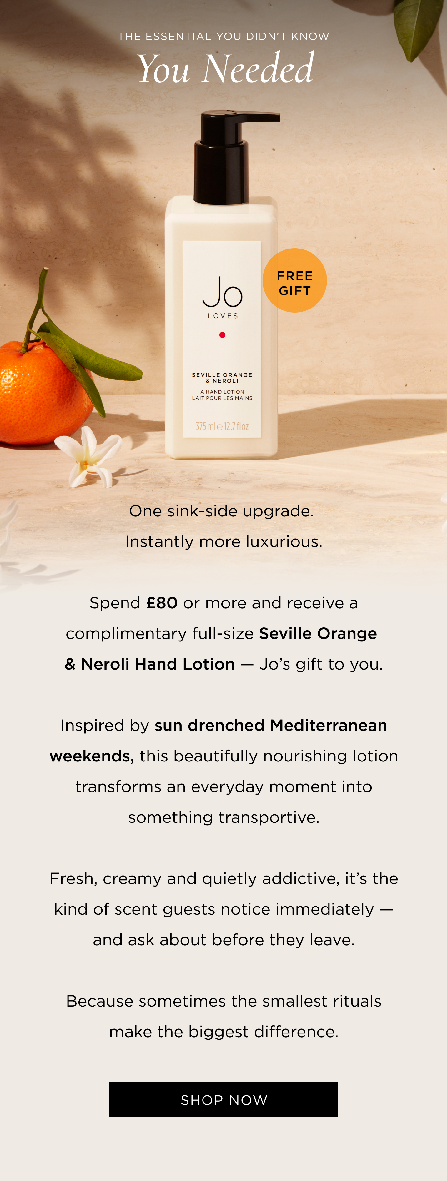 One sink-side upgrade. Instantly more luxurious. Spend £80 or more and receive a complimentary full-size Seville Orange & Neroli Hand Lotion - Jo's gift to you. Inspired by sun drenched Mediterranean weekends, this beautifully nourishing lotion transforms an everyday moment into something transportive. Fresh, creamy and quietly addictive, it's the kind of scent guests notice immediately - and ask about before they leave. Because sometimes the smallest rituals make the biggest difference.
