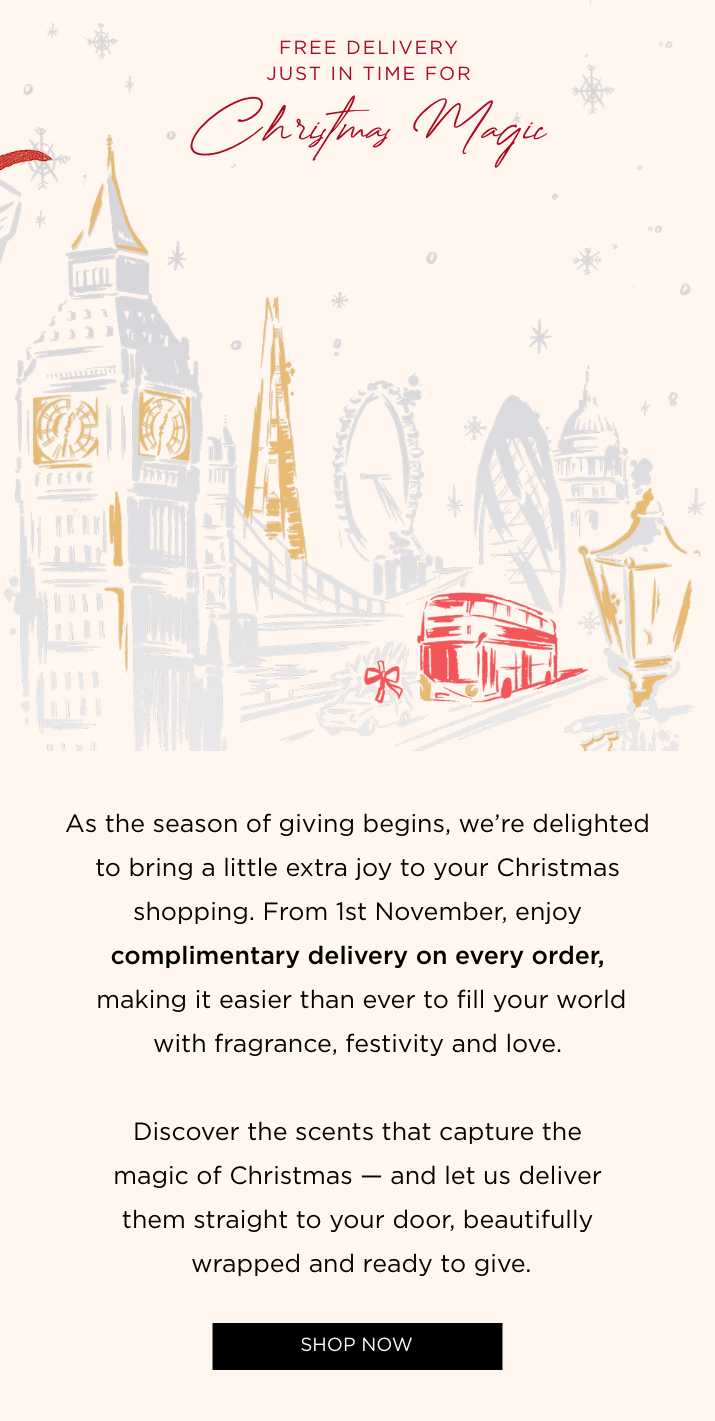 As the season of giving begins, we're delighted to bring a little extra joy to your Christmas shopping. From 1st November, enjoy complimentary delivery on every order, making it easier than ever to fill your world with fragrance, festivity and love. Discover the scents that capture the magic of Christmas - and let us deliver them straight to your door, beautifully wrapped and ready to give.