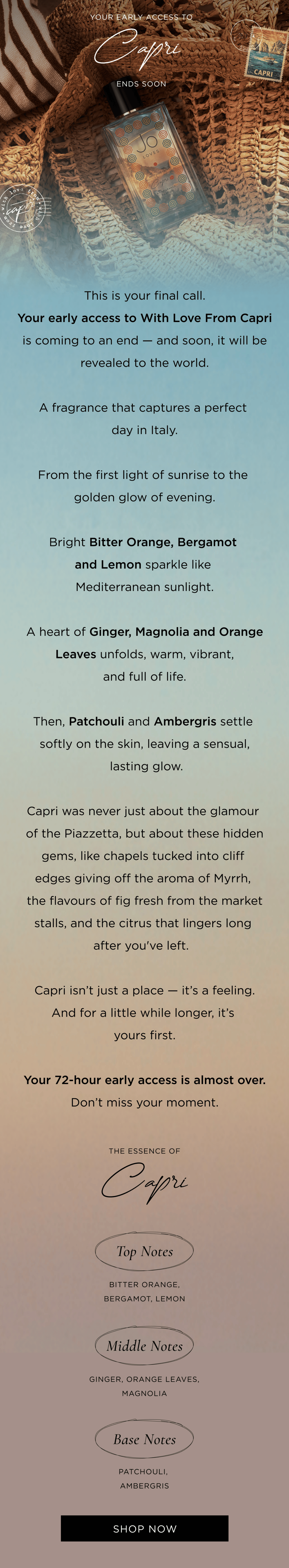 This is your final call. Your early access to With Love From Capri is coming to an end - and soon, it will be revealed to the world. A fragrance that captures a perfect day in Italy. From the first light of sunrise to the golden glow of evening. Bright Bitter Orange, Bergamot, and Lemon sparkle like Mediterranean sunlight. A heart of Ginger, Orange Leaves, and Magnolia unfolds, warm, vibrant, and full of life. Then, Patchouli and Ambergris settle softly on the skin, leaving a sensual, lasting glow. Capri was never just about the glamour of the Piazzetta, but about these hidden gems, like chapels tucked into cliff edges giving off the aroma of Myrrh, the flavours of fig fresh from the market stalls, and the citrus that lingers long after you've left.  ​ Capri isn't just a place - it's a feeling. And for a little while longer, it's yours first. Your 72-hour early access is almost over. Don't miss your moment. CTA: Shop Now  The Essence of Capri Top:Bitter Orang, Bergamot, Lemon Middle:Ginger, Orange Leaves, Magnolia Base: Patchouli, Ambergris