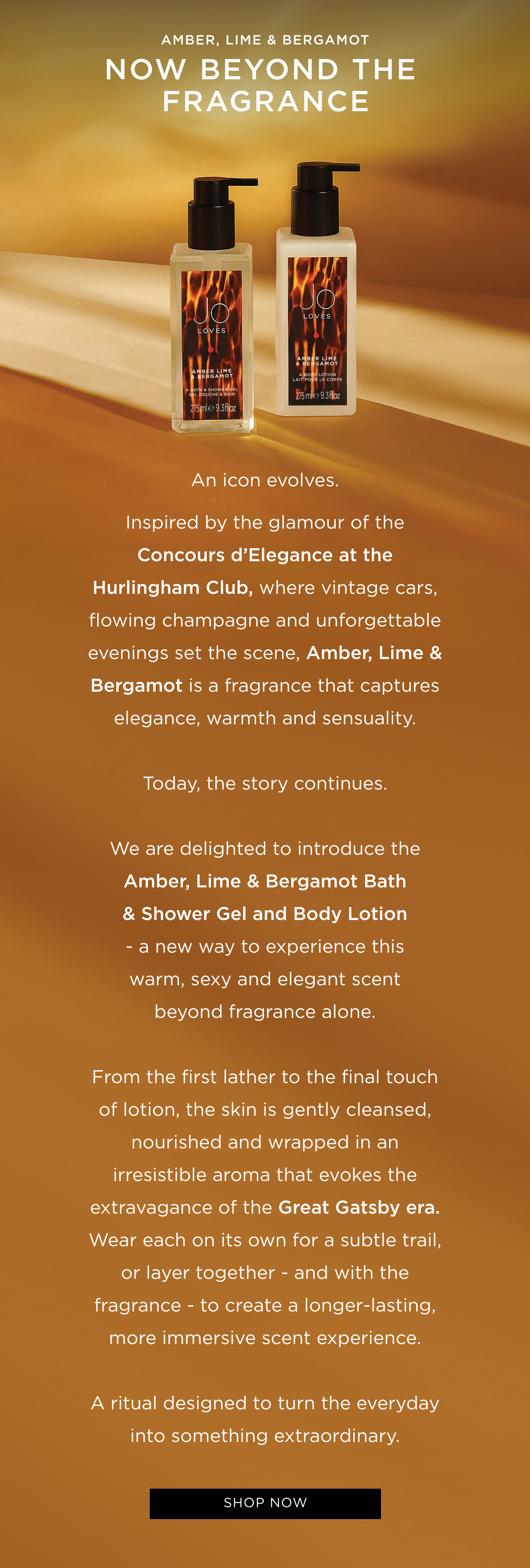 An icon evolves. Inspired by the glamour of the Concours d'Elegance at the Hurlingham Club, where vintage cars, flowing champagne and unforgettable evenings set the scene, Amber, Lime & Bergamot is a fragrance that captures elegance, warmth and sensuality. Today, the story continues. We are delighted to introduce the Amber, Lime & Bergamot Bath & Shower Gel and Body Lotion - a new way to experience this warm, sexy and elegant scent beyond fragrance alone. From the first lather to the final touch of lotion, the skin is gently cleansed, nourished and wrapped in an irresistible aroma that evokes the extravagance of the Great Gatsby era. Wear each on its own for a subtle trail, or layer together - and with the fragrance - to create a longer-lasting, more immersive scent experience. A ritual designed to turn the everyday into something extraordinary.