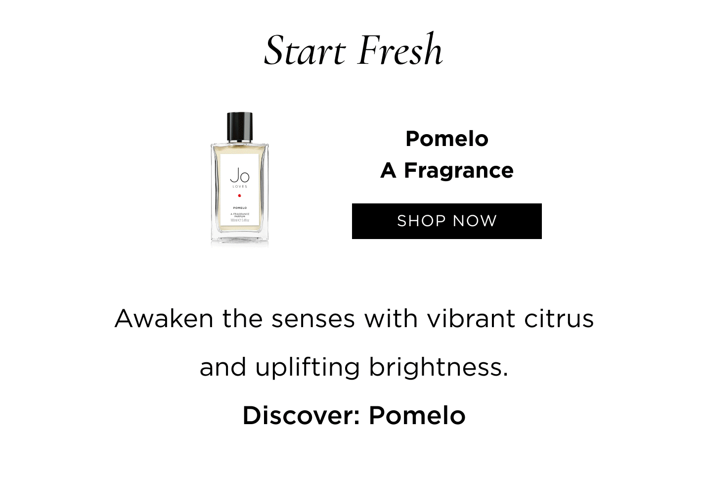 Start Fresh Awaken the senses with vibrant citrus and uplifting brightness. Discover: Pomelo