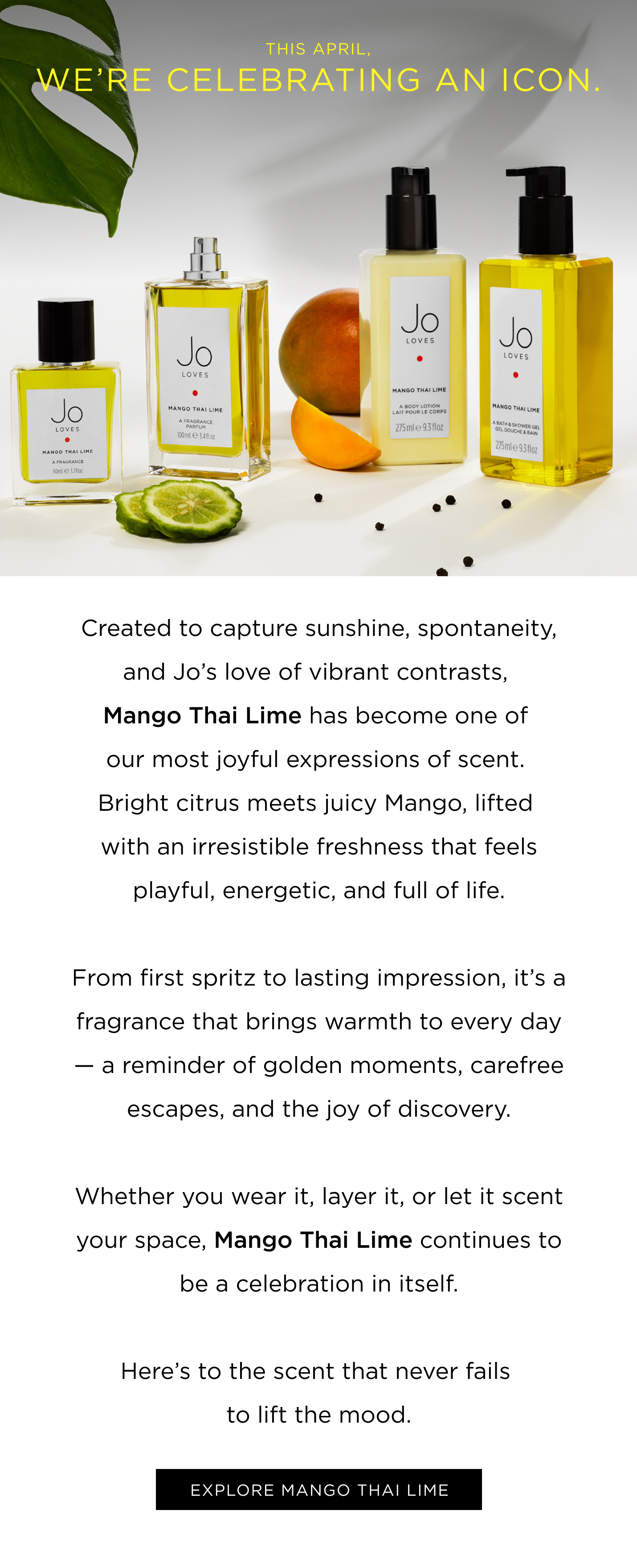 Created to capture sunshine, spontaneity, and Jo's love of vibrant contrasts, Mango Thai Lime has become one of our most joyful expressions of scent. Bright citrus meets juicy mango, lifted with an irresistible freshness that feels playful, energetic, and full of life. From first spritz to lasting impression, it's a fragrance that brings warmth to every day - a reminder of golden moments, carefree escapes, and the joy of discovery. Whether you wear it, layer it, or let it scent your space, Mango Thai Lime continues to be a celebration in itself. Here's to the scent that never fails to lift the mood.