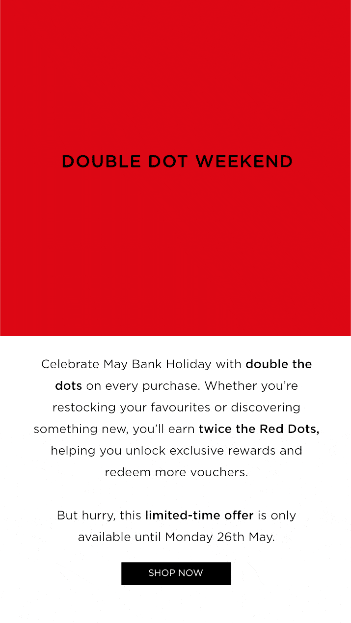 Celebrate May Bank Holiday with double the dots on every purchase. Whether you're restocking your favourites or discovering something new, you'll earn twice the Red Dots, helping you unlock exclusive rewards and redeem more vouchers. But hurry, this limited-time offer is only available until Monday 26th May. 