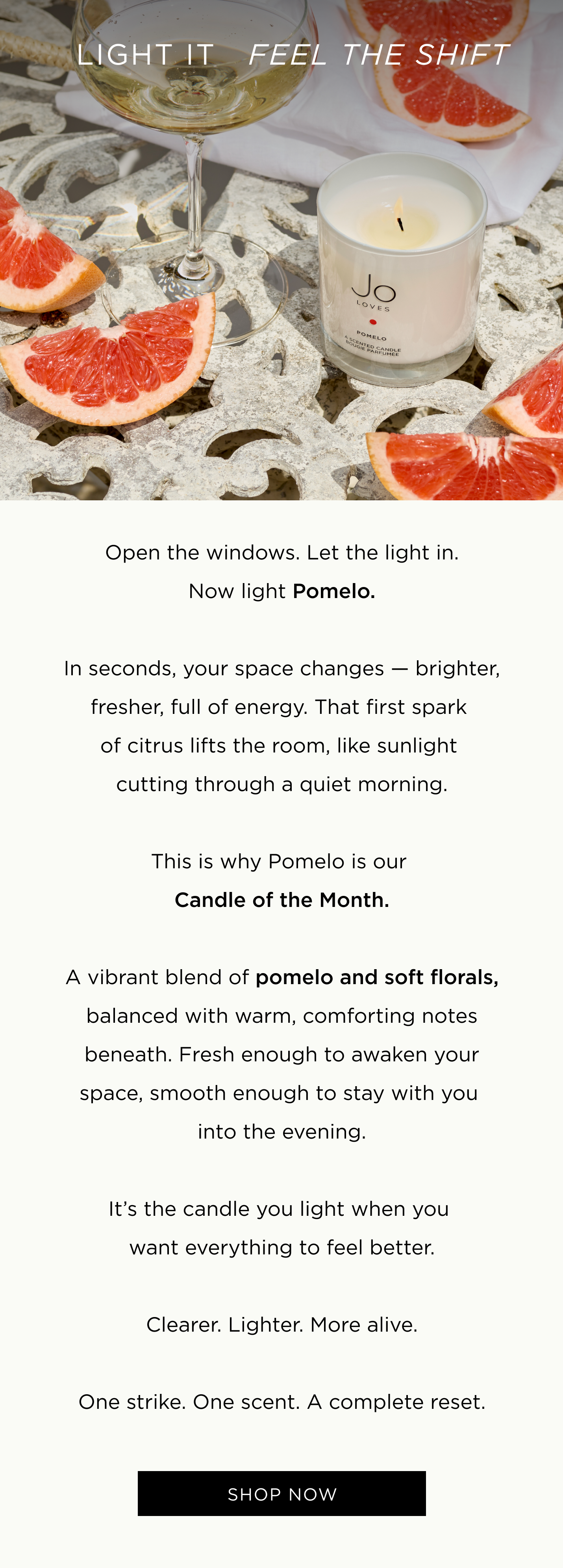 Open the windows. Let the light in. Now light Pomelo. In seconds, your space changes - brighter, fresher, full of energy. That first spark of citrus lifts the room, like sunlight cutting through a quiet morning. This is why Pomelo is our Candle of the Month. A vibrant blend of pomelo and soft florals, balanced with warm, comforting notes beneath. Fresh enough to awaken your space, smooth enough to stay with you into the evening. It's the candle you light when you want everything to feel better. Clearer. Lighter. More alive. One strike. One scent. A complete reset.