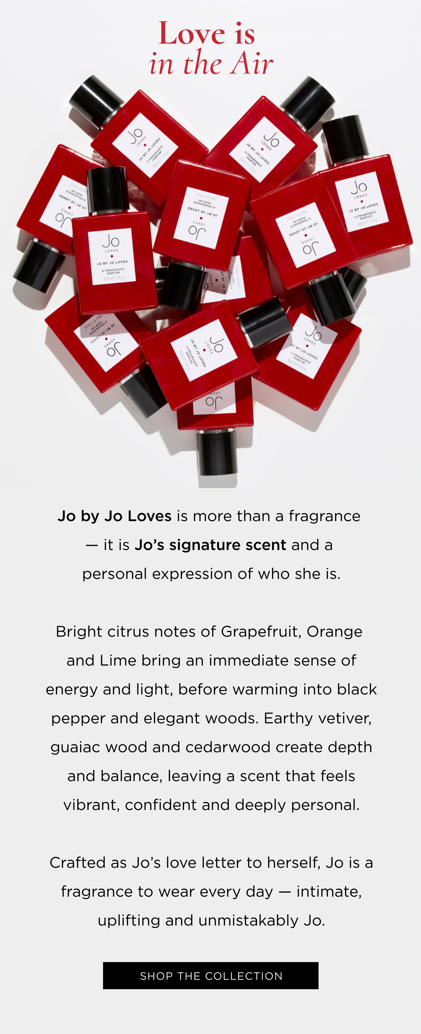 Jo by Jo Loves is more than a fragrance - it is Jo's signature scent and a personal expression of who she is. Bright citrus notes of Grapefruit, Orange and Lime bring an immediate sense of energy and light, before warming into black pepper and elegant woods. Earthy vetiver, guaiac wood and cedarwood create depth and balance, leaving a scent that feels vibrant, confident and deeply personal. Crafted as Jo's love letter to herself, Jo is a fragrance to wear every day - intimate, uplifting and unmistakably Jo.