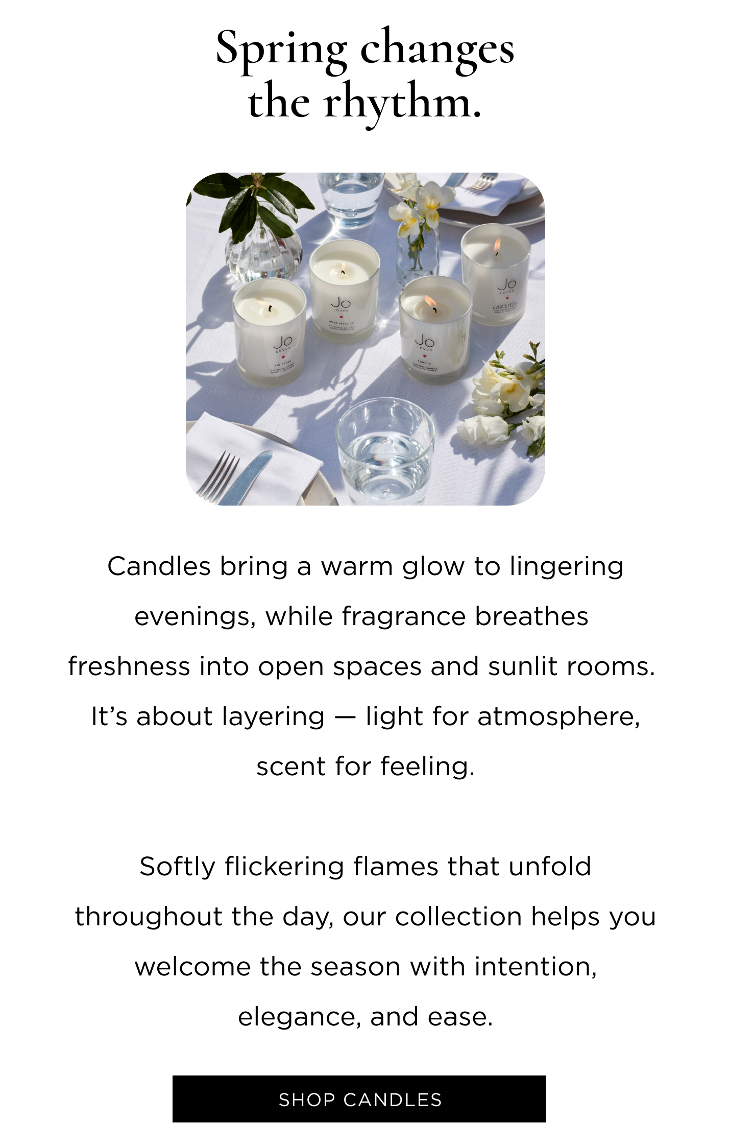Candles bring a warm glow to lingering evenings, while fragrance breathes freshness into open spaces and sunlit rooms. It's about layering - light for atmosphere, scent for feeling. Softly flickering flames that unfold throughout the day, our collection helps you welcome the season with intention, elegance, and ease. Shop Candles