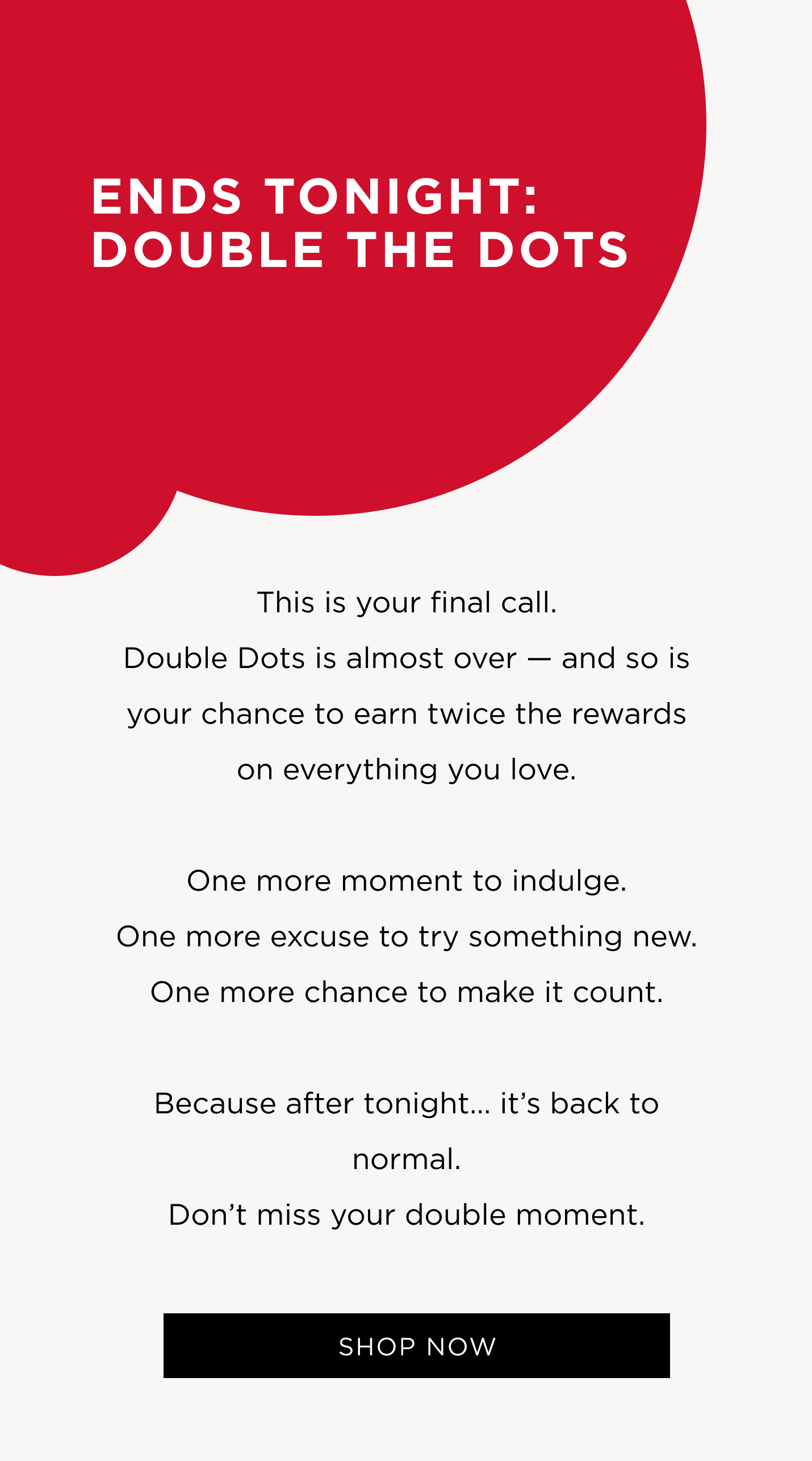This is your final call. Double Dots is almost over - and so is your chance to earn twice the rewards on everything you love. One more moment to indulge. One more excuse to try something new. One more chance to make it count. Because after tonight... it's back to normal. Don't miss your double moment.