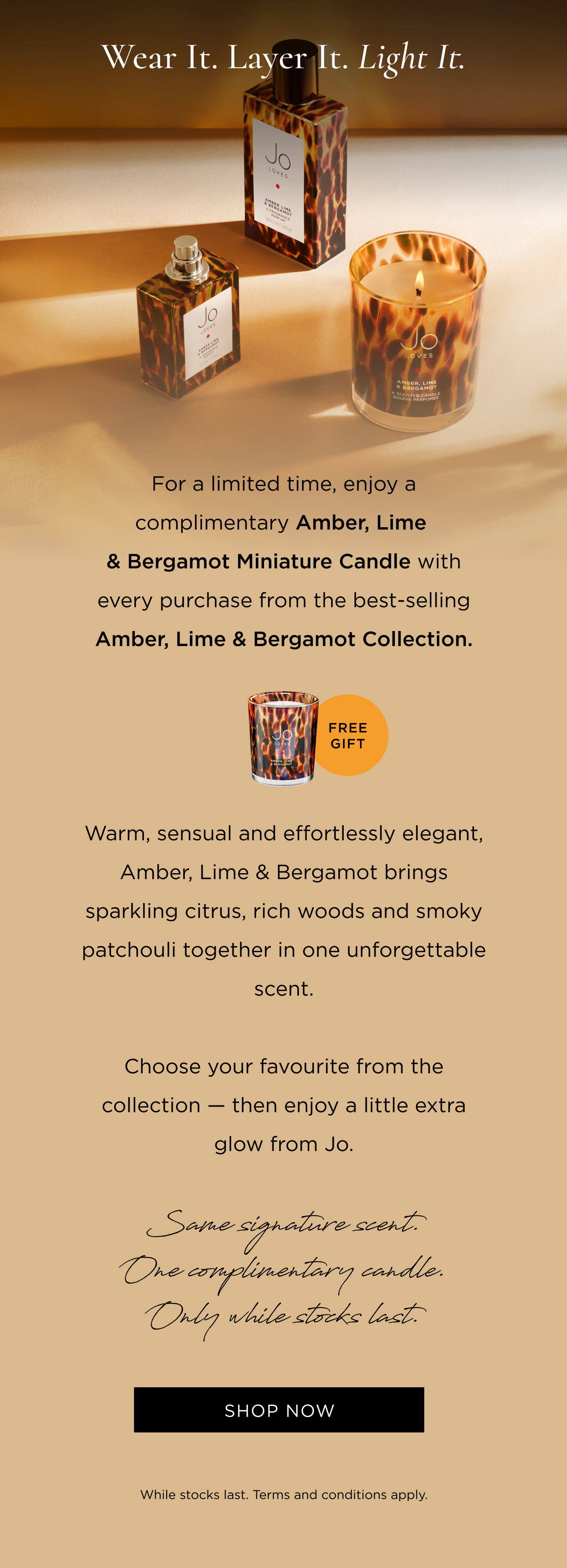 For a limited time, enjoy a complimentary Amber, Lime & Bergamot Miniature Candle with every purchase from the best-selling Amber, Lime & Bergamot Collection. Warm, sensual and effortlessly elegant, Amber, Lime & Bergamot brings sparkling citrus, rich woods and smoky patchouli together in one unforgettable scent. Choose your favourite from the collection - then enjoy a little extra glow from Jo. Same signature scent. One complimentary candle. Only while stocks last.