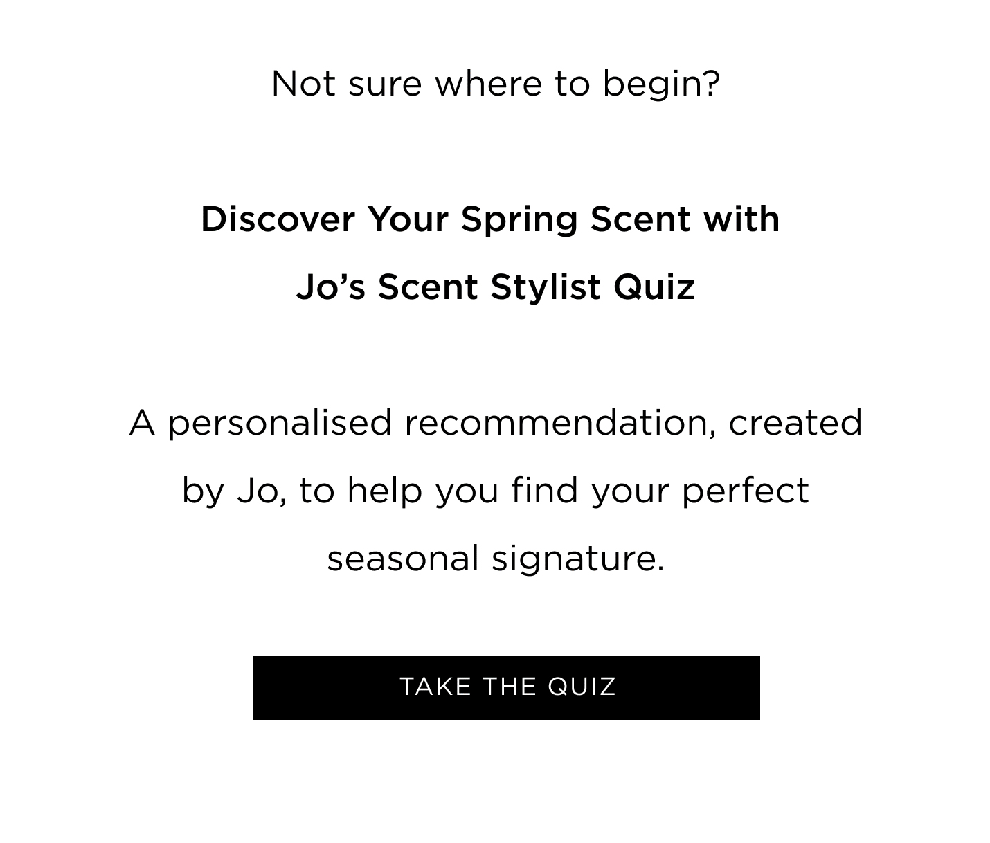 Not sure where to begin? Discover Your Spring Scent with Jo's Scent Stylist Quiz A personalised recommendation, created by Jo, to help you find your perfect seasonal signature.