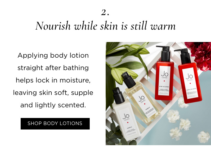 2. Nourish while skin is still warm Applying body lotion straight after bathing helps lock in moisture, leaving skin soft, supple and lightly scented. SHOP BODY LOTIONS