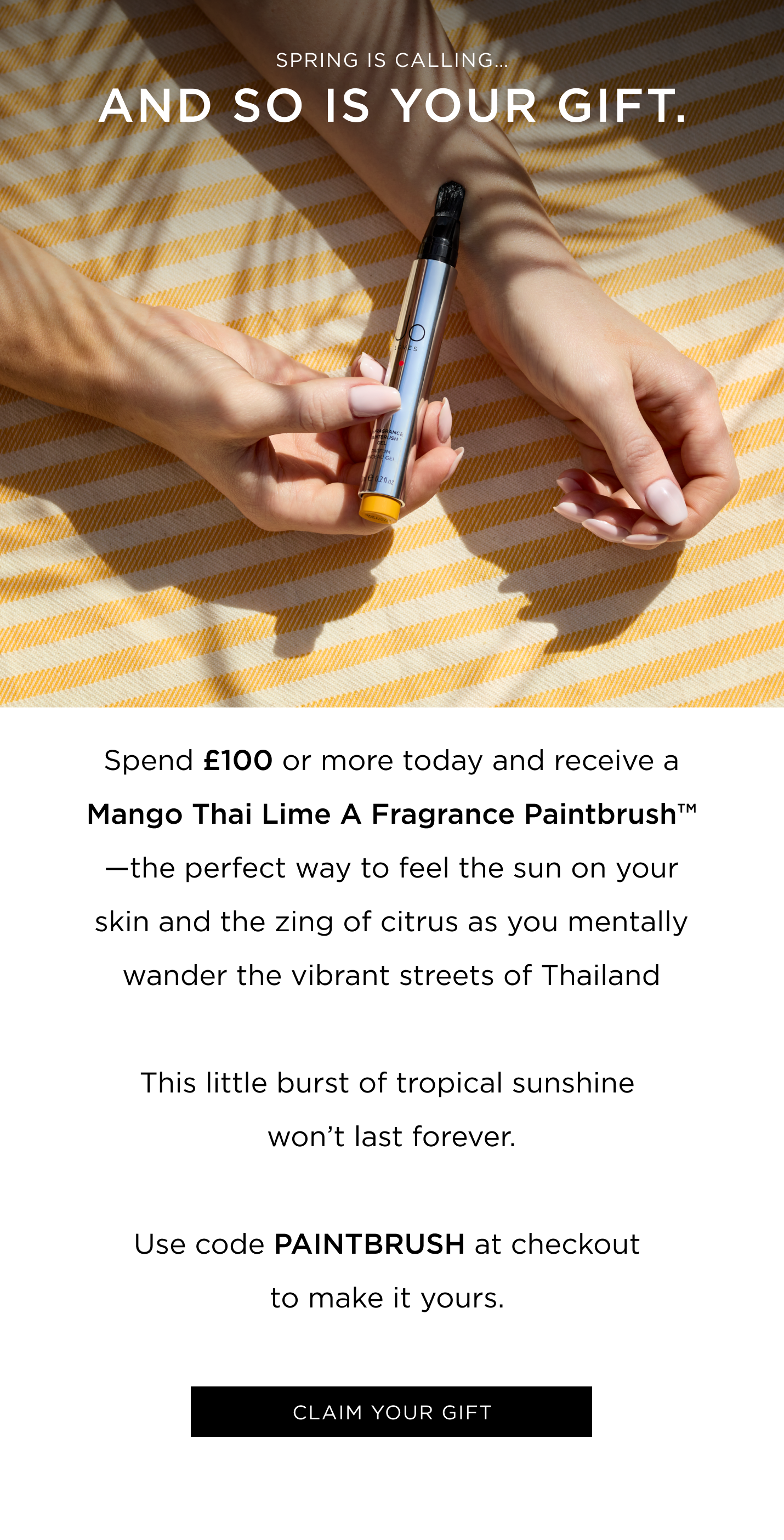 Spring is calling... and so is your gift. Spend £100 or more today and receive a Mango Thai Lime A Fragrance Paintbrush™ -the perfect way to feel the sun on your skin and the zing of citrus as you mentally wander the vibrant streets of Thailand This little burst of tropical sunshine won't last forever. Use code PAINTBRUSH at checkout to make it yours. 