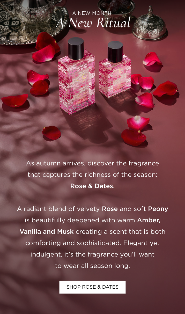 As autumn arrives, discover the fragrance that captures the richness of the season: Rose & Dates. A radiant blend of velvety Rose and soft Peony is beautifully deepened with warm Amber, Vanilla and Musk creating a scent that is both comforting and sophisticated. Elegant yet indulgent, it's the fragrance you'll want to wear all season long.