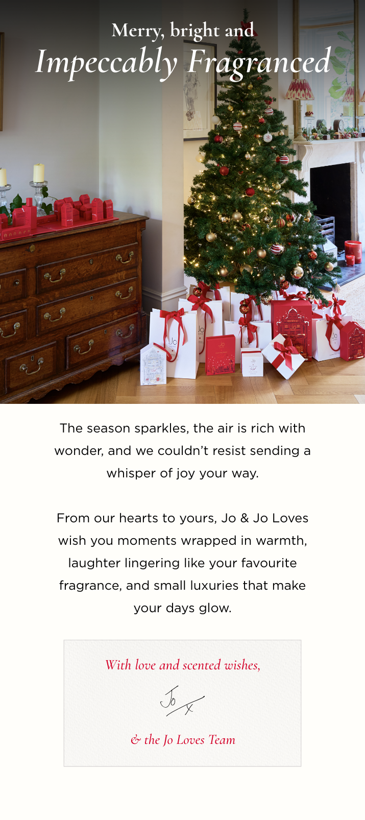 The season sparkles, the air is rich with wonder, and we couldn't resist sending a whisper of joy your way. From our hearts to yours, Jo & Jo Loves wish you moments wrapped in warmth, laughter lingering like your favourite fragrance, and small luxuries that make your days glow. With love and scented wishes, Jo & the Jo Loves Team