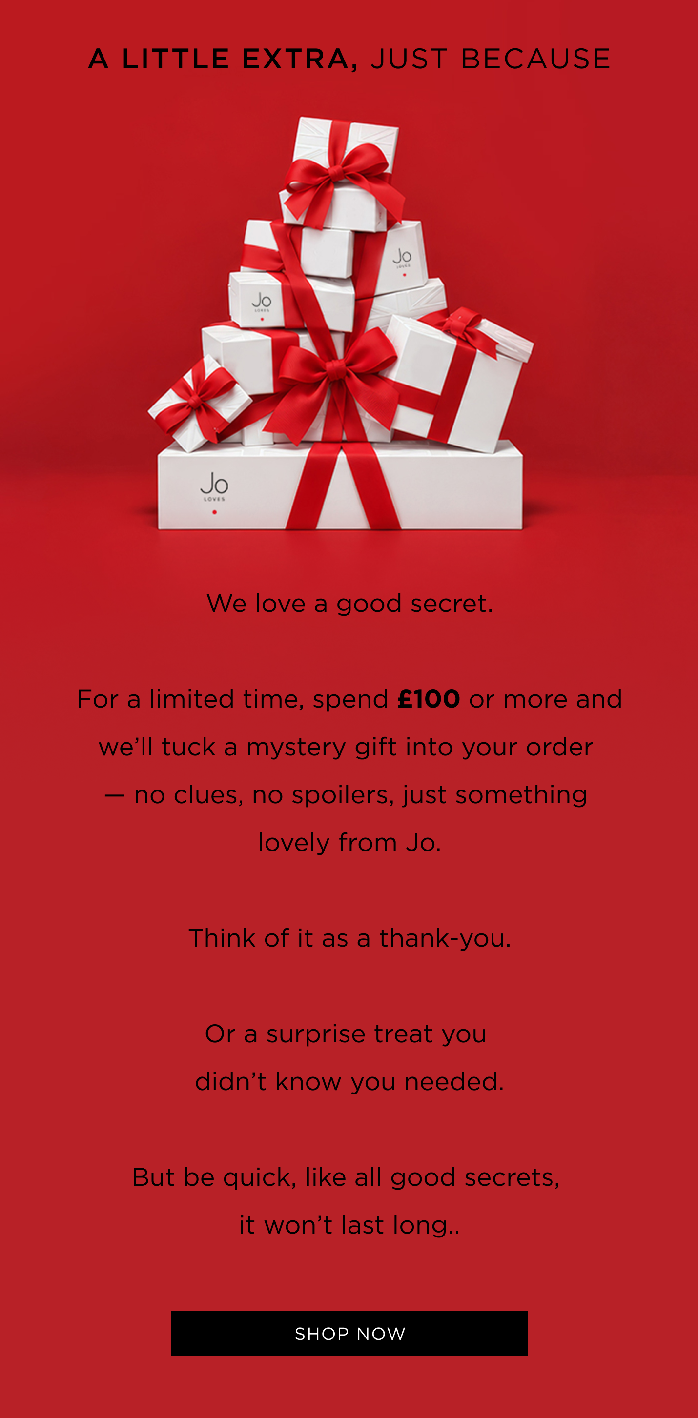 We love a good secret. For a limited time, spend £100 or more and we'll tuck a mystery gift into your order - no clues, no spoilers, just something lovely from Jo. Think of it as a thank-you. Or a surprise treat you didn't know you needed. But be quick, like all good secrets, it won't last long..