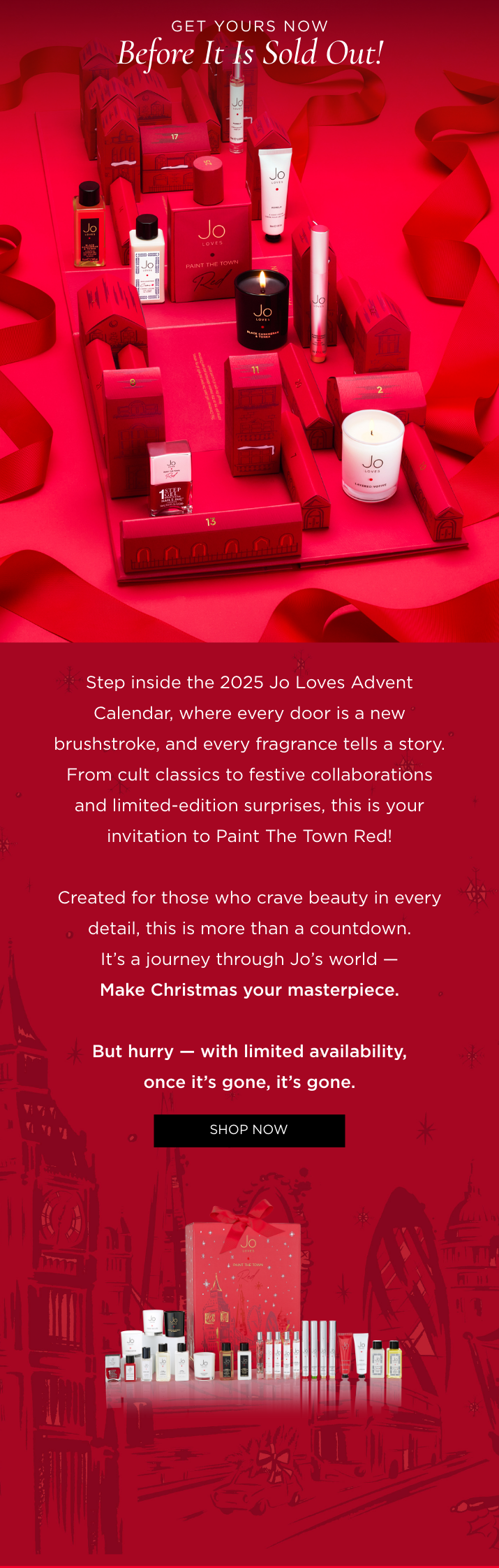 Step inside the 2025 Jo Loves Advent Calendar, where every door is a new brushstroke, and every fragrance tells a story. From cult classics to festive collaborations and limited-edition surprises, this is your invitation to Paint The Town Red! Created for those who crave beauty in every detail, this is more than a countdown. It's a journey through Jo's world - Make Christmas your masterpiece. But hurry - with limited availability, once it's gone, it's gone.