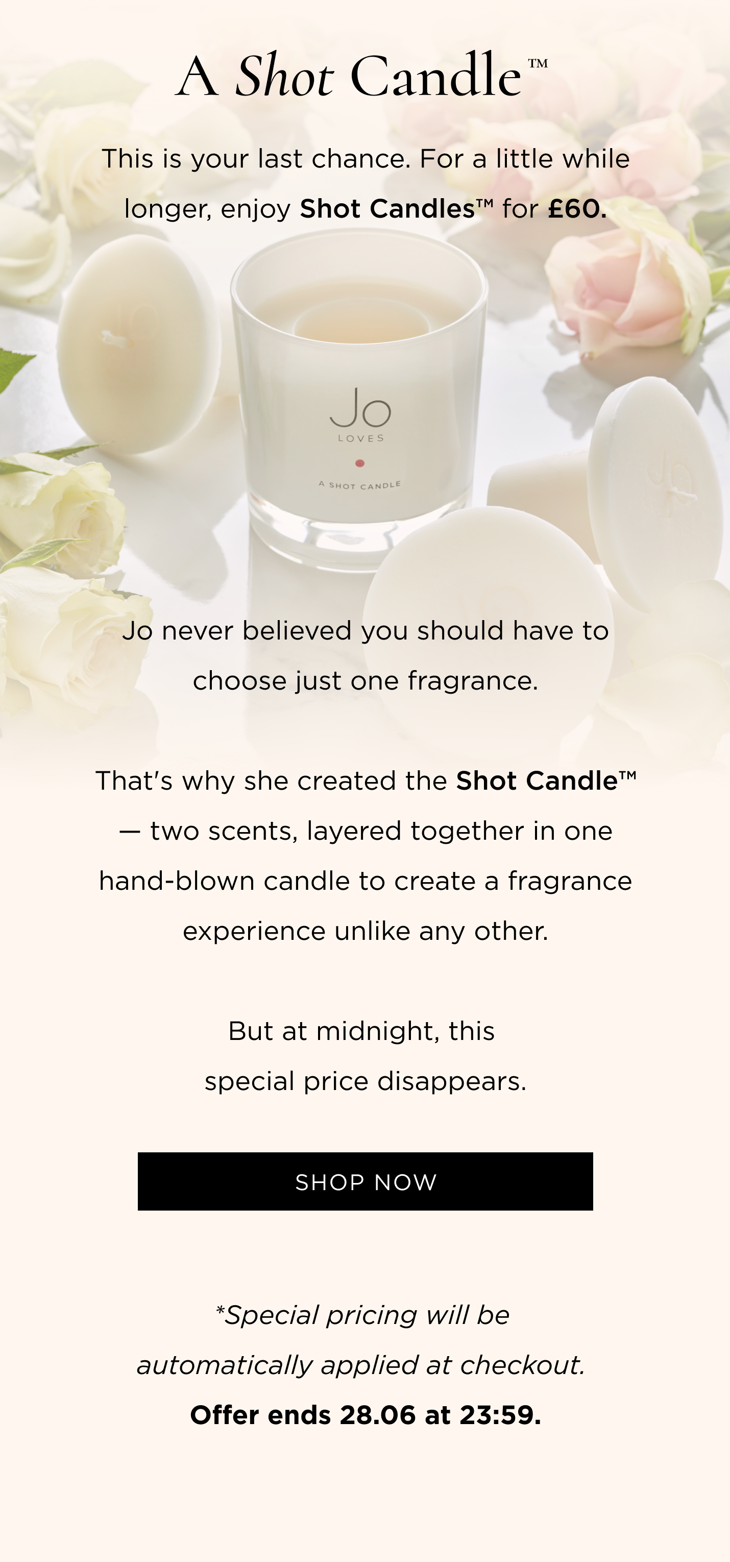 This is your last chance. For a little while longer, enjoy Shot Candles™ for £60. Jo never believed you should have to choose just one fragrance. That's why she created the Shot Candle™ - two scents, layered together in one hand-blown candle to create a fragrance experience unlike any other. But at midnight, this special price disappears. CTA: Shop Now *Special pricing will be automatically applied at checkout. Offer ends 28.06 at 23:59.