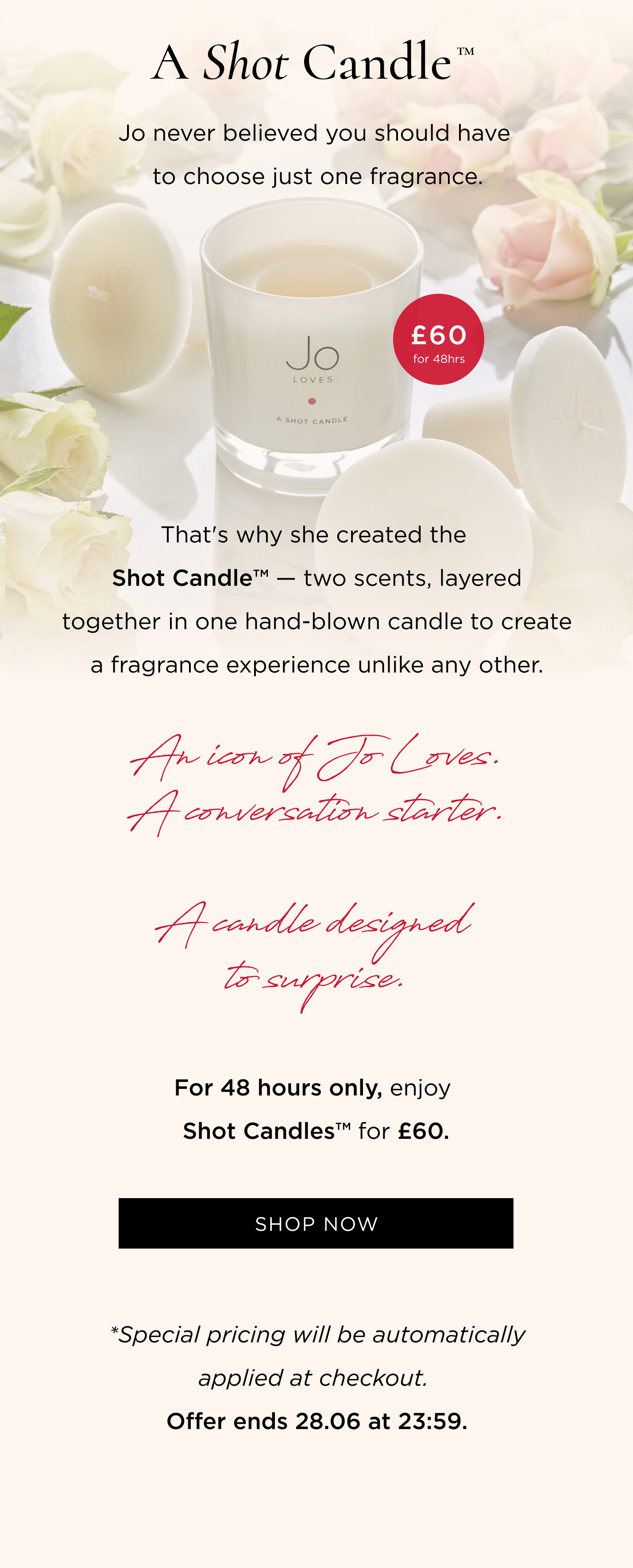 Jo never believed you should have to choose just one fragrance. That's why she created the Shot Candle™ - two scents, layered together in one hand-blown candle to create a fragrance experience unlike any other. An icon of Jo Loves. A conversation starter. A candle designed to surprise. For 48 hours only, enjoy Shot Candles™ for £60. CTA: Shop Now *Special pricing will be automatically applied at checkout. Offer ends 28.06 at 23:59.