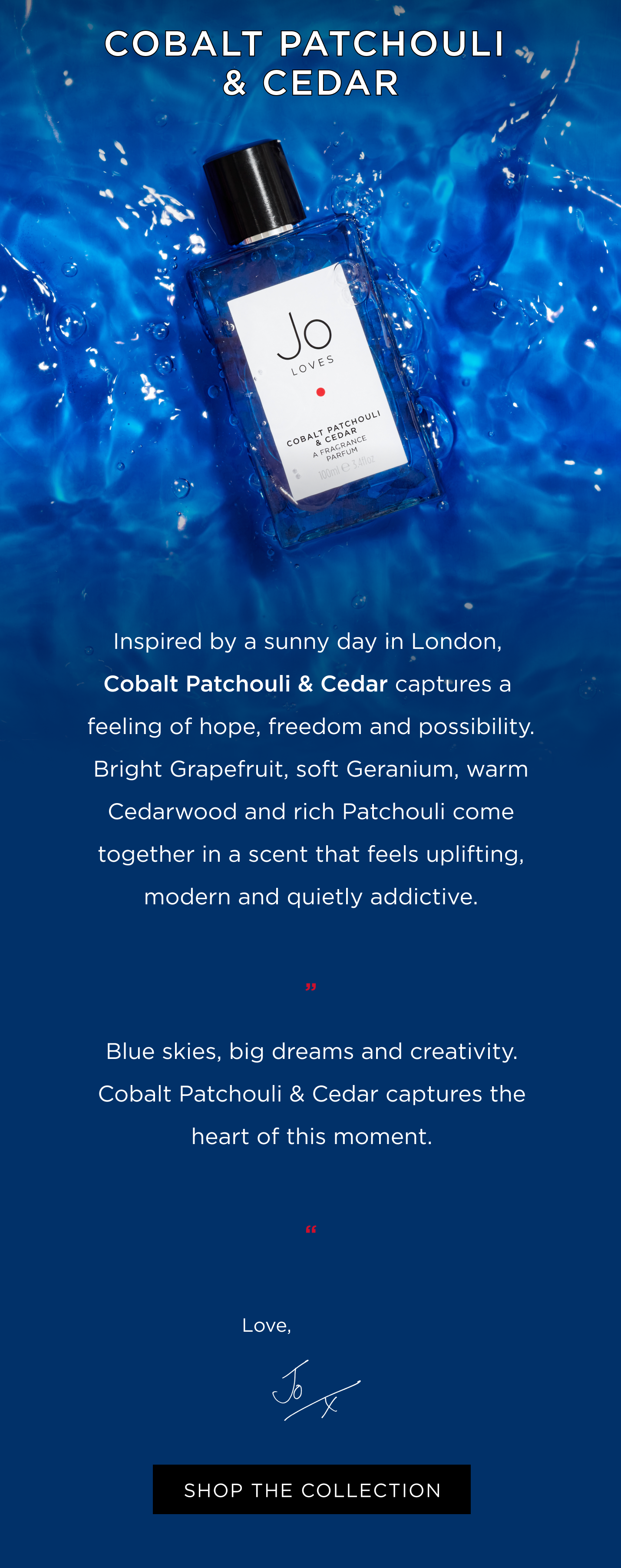 Inspired by a sunny day in London, Cobalt Patchouli & Cedar captures a feeling of hope, freedom and possibility. Bright Grapefruit, soft Geranium, warm Cedarwood and rich Patchouli come together in a scent that feels uplifting, modern and quietly addictive. 