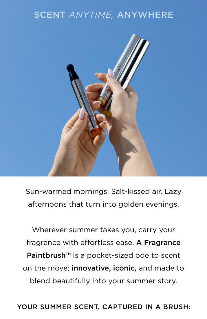 Sun-warmed mornings. Salt-kissed air. Lazy afternoons that turn into golden evenings. Wherever summer takes you, carry your fragrance with effortless ease. A Fragrance Paintbrush™ is a pocket-sized ode to scent on the move; innovative, iconic, and made to blend beautifully into your summer story.
