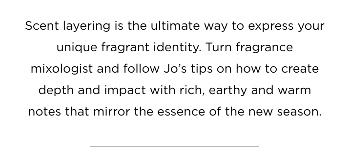 Scent layering is the ultimate way to express your unique fragrant identity. Turn fragrance mixologist and follow Jo's tips on how to create depth and impact with rich, earthy and warm notes that mirror the essence of the new season.