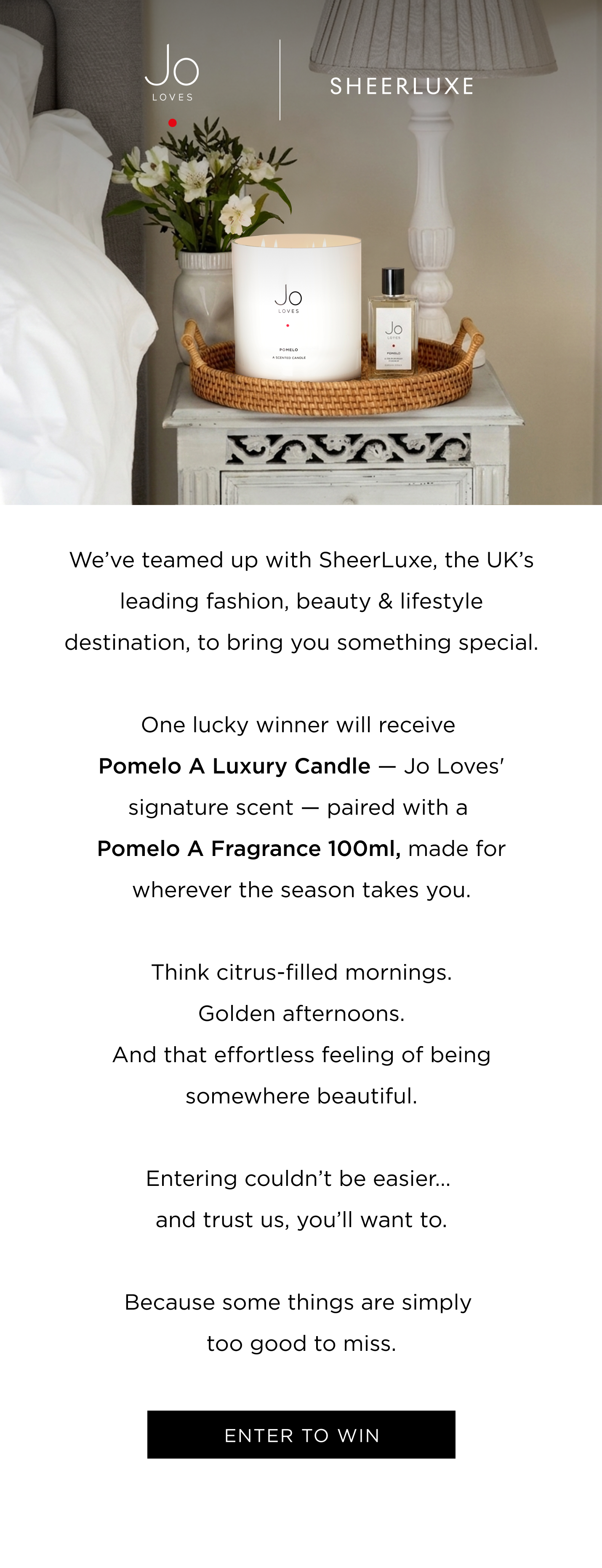 We've teamed up with SheerLuxe, the UK's leading fashion, beauty & lifestyle destination, to bring you something special. One lucky winner will receive Pomelo A Luxury Candle - Jo Loves' signature scent - paired with a Pomelo A Fragrance 100ml, made for wherever the season takes you. Think citrus-filled mornings. Golden afternoons. And that effortless feeling of being somewhere beautiful. Entering couldn't be easier... and trust us, you'll want to. Because some things are simply too good to miss. ENTER TO WIN