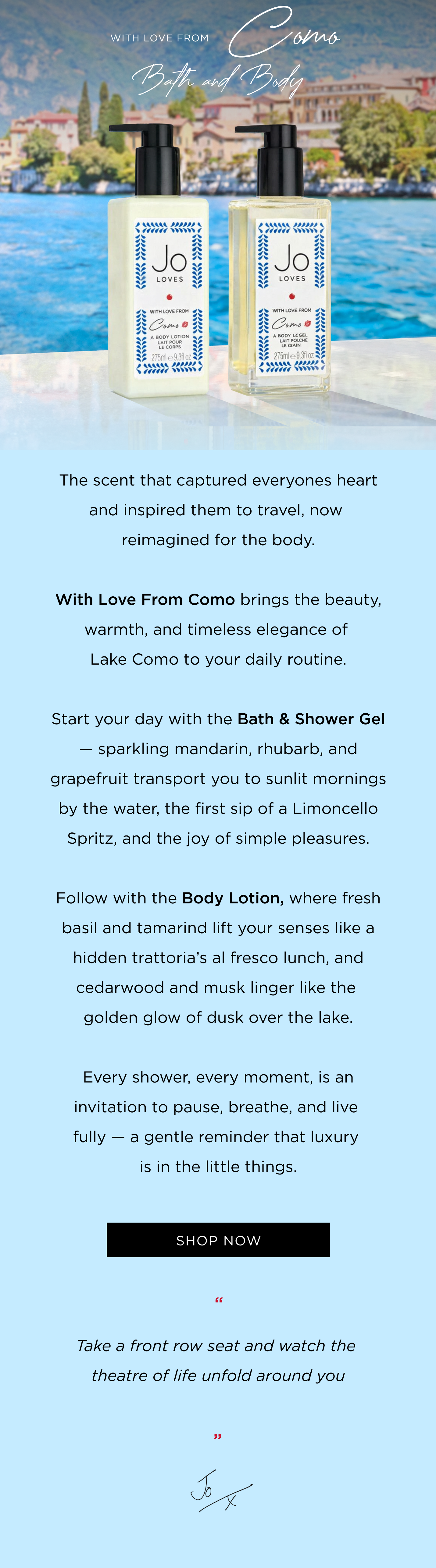 The scent that captured everyones heart and inspired them to travel, now reimagined for the body. With Love From Como brings the beauty, warmth, and timeless elegance of Lake Como to your daily routine. Start your day with the Bath & Shower Gel - sparkling mandarin, rhubarb, and grapefruit transport you to sunlit mornings by the water, the first sip of a Limoncello Spritz, and the joy of simple pleasures. Follow with the Body Lotion, where fresh basil and tamarind lift your senses like a hidden trattoria's al fresco lunch, and cedarwood and musk linger like the golden glow of dusk over the lake. Every shower, every moment, is an invitation to pause, breathe, and live fully - a gentle reminder that luxury is in the little things. CTA: Shop now "Take a front row seat and watch the ​​ theatre of life unfold around you.​" Jo x 
