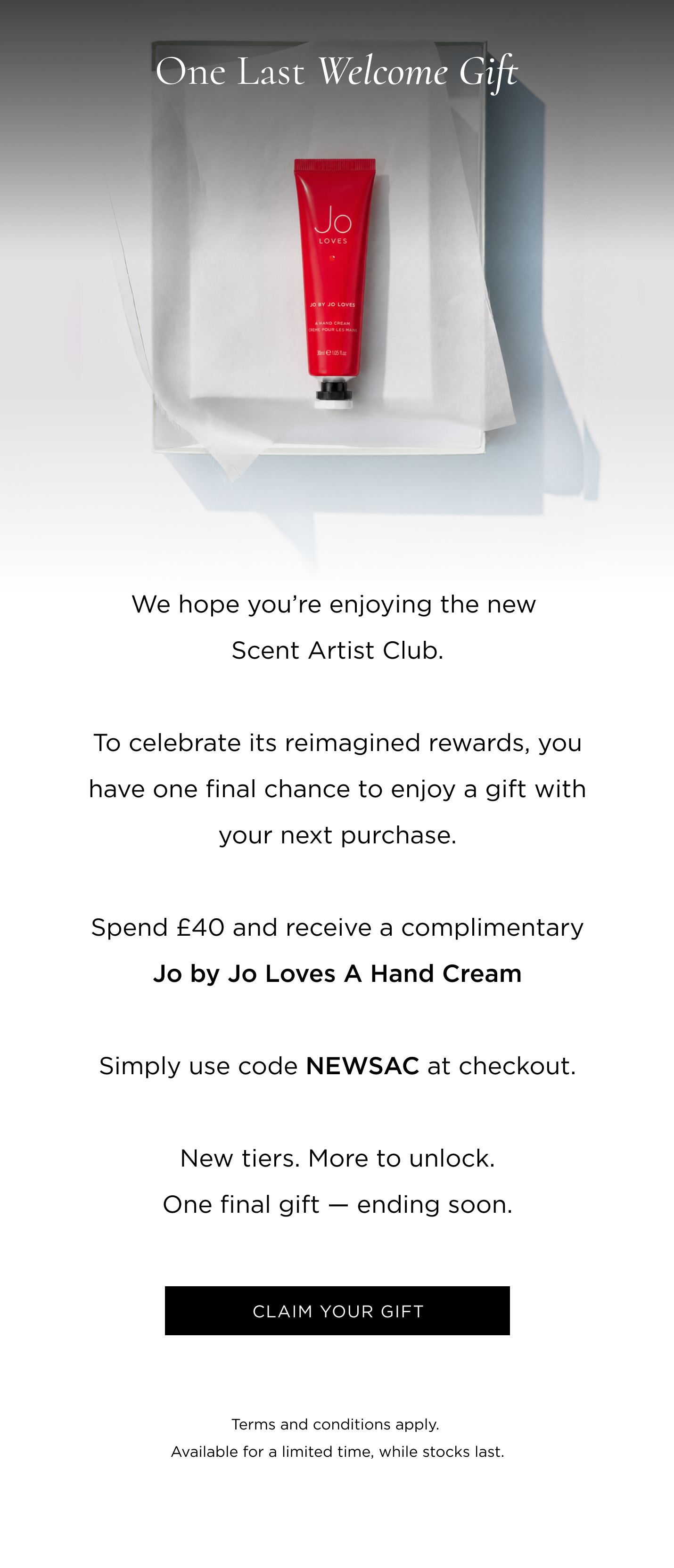We hope you're enjoying the new Scent Artist Club. To celebrate its reimagined rewards, you have one final chance to enjoy a gift with your next purchase. Spend £40 and receive a complimentary Jo by Jo Loves A Hand Cream. Simply use code NEWSAC at checkout. New tiers. More to unlock. One final gift - ending soon.