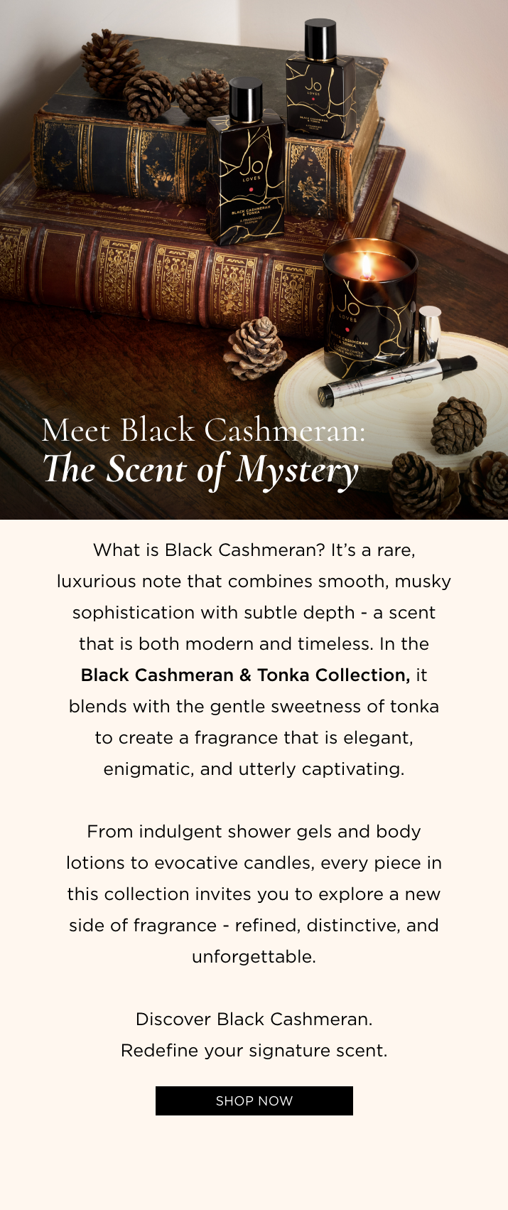 What is Black Cashmeran? It's a rare, luxurious note that combines smooth, musky sophistication with subtle depth - a scent that is both modern and timeless. In the Black Cashmeran & Tonka Collection, it blends with the gentle sweetness of tonka to create a fragrance that is elegant, enigmatic, and utterly captivating. From indulgent shower gels and body lotions to evocative candles, every piece in this collection invites you to explore a new side of fragrance - refined, distinctive, and unforgettable. Discover Black Cashmeran. Redefine your signature scent.