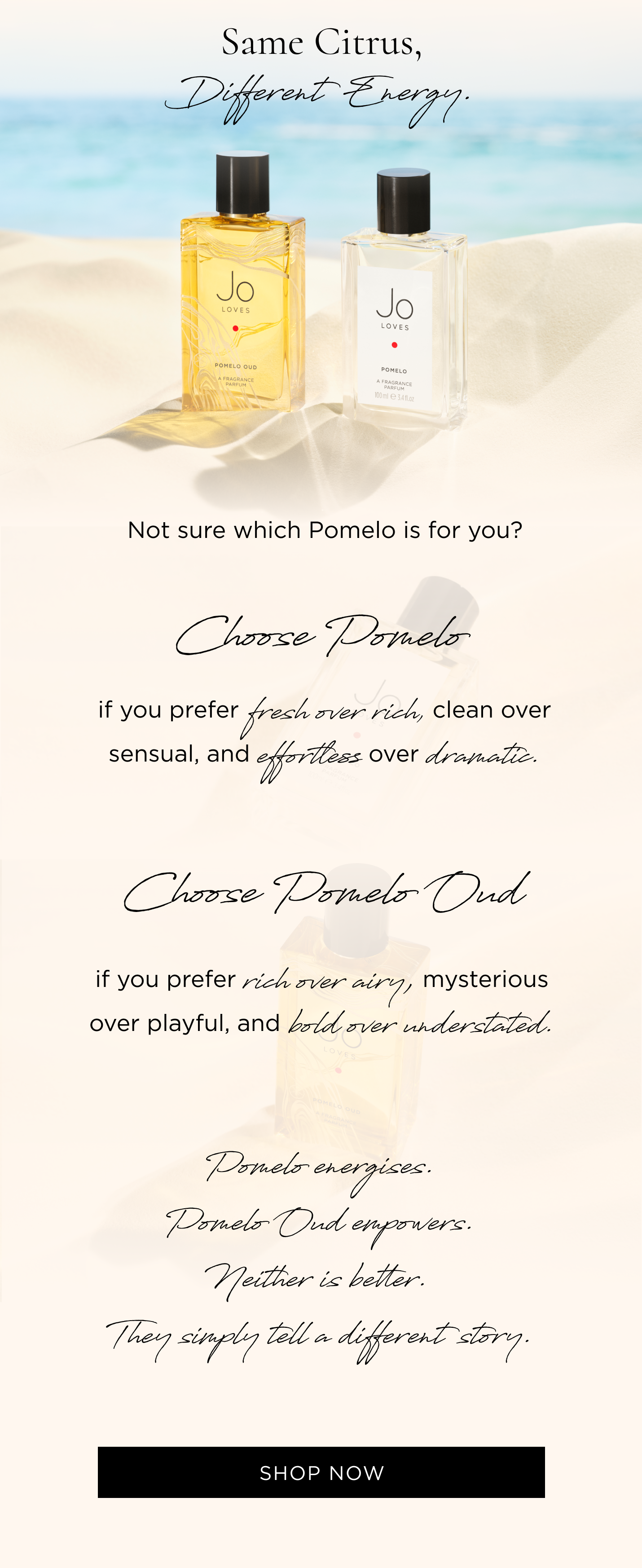 Not sure which Pomelo is for you? Choose Pomelo if you prefer fresh over rich, clean over sensual, and effortless over dramatic. Choose Pomelo Oud if you prefer rich over airy, mysterious over playful, and bold over understated. Pomelo energises. Pomelo Oud empowers. Neither is better. They simply tell a different story.