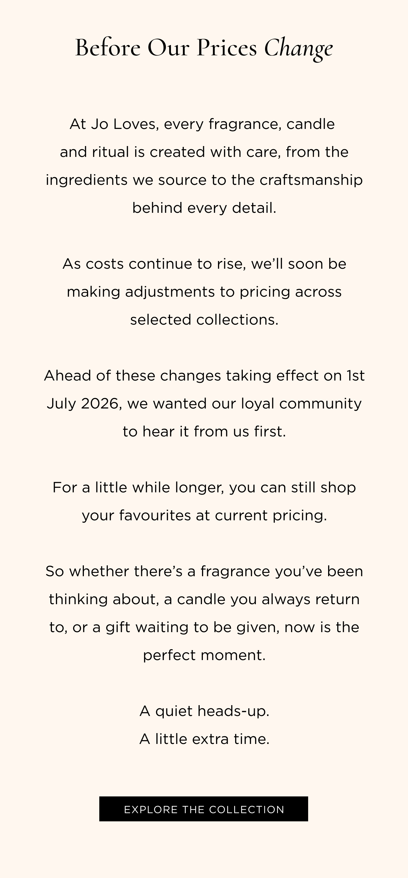At Jo Loves, every fragrance, candle and ritual is created with care, from the ingredients we source to the craftsmanship behind every detail. As costs continue to rise, we'll soon be making adjustments to pricing across selected collections. Ahead of these changes taking effect on 1st July 2026, we wanted our loyal community to hear it from us first. For a little while longer, you can still shop your favourites at current pricing. So whether there's a fragrance you've been thinking about, a candle you always return to, or a gift waiting to be given, now is the perfect moment. A quiet heads-up. A little extra time.
