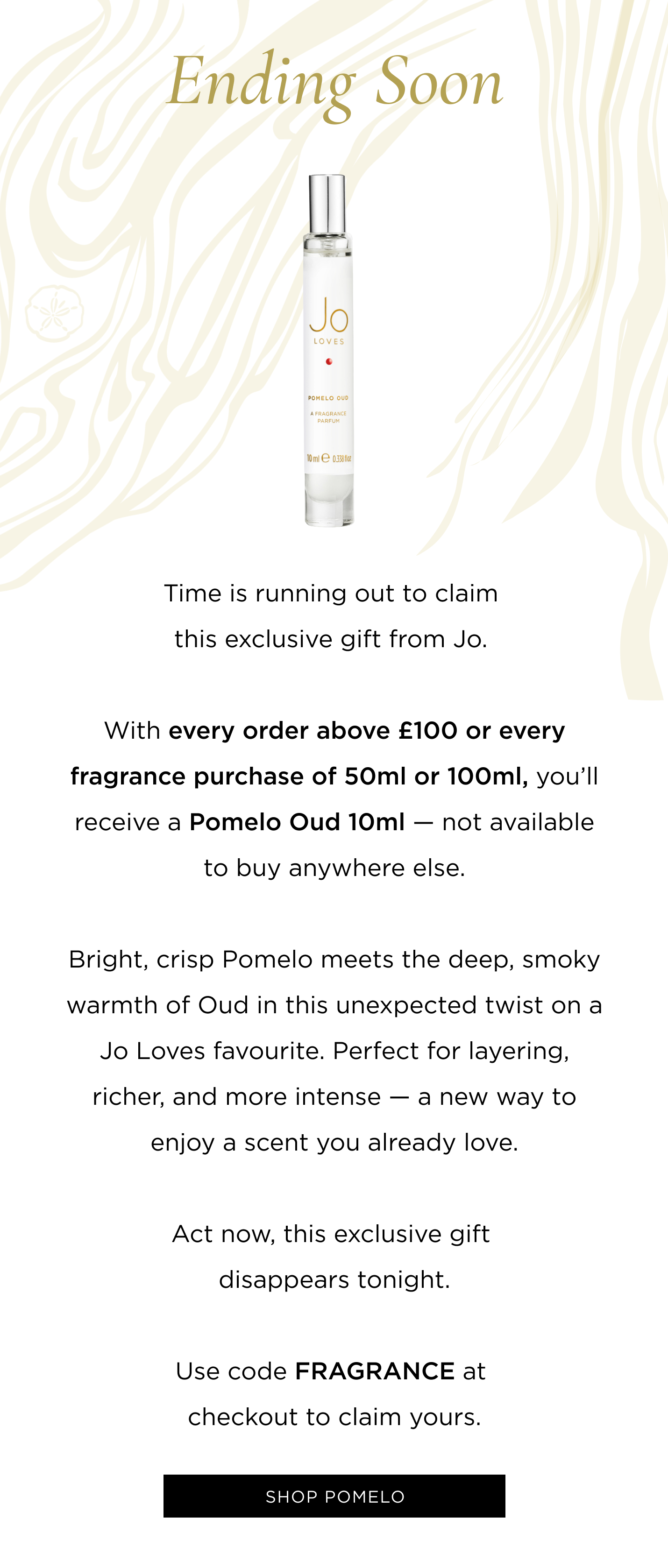 Time is running out to claim this exclusive gift from Jo.  With with every fragrance purchase of 50ml or 100ml, you'll receive a Pomelo Oud 10ml - not available to buy anywhere else. Bright, crisp Pomelo meets the deep, smoky warmth of Oud in this unexpected twist on a Jo Loves favourite. Perfect for layering, richer, and more intense - a new way to enjoy a scent you already love. Act now, this exclusive gift disappears tonight. Use code FRAGRANCE at checkout to claim yours.
