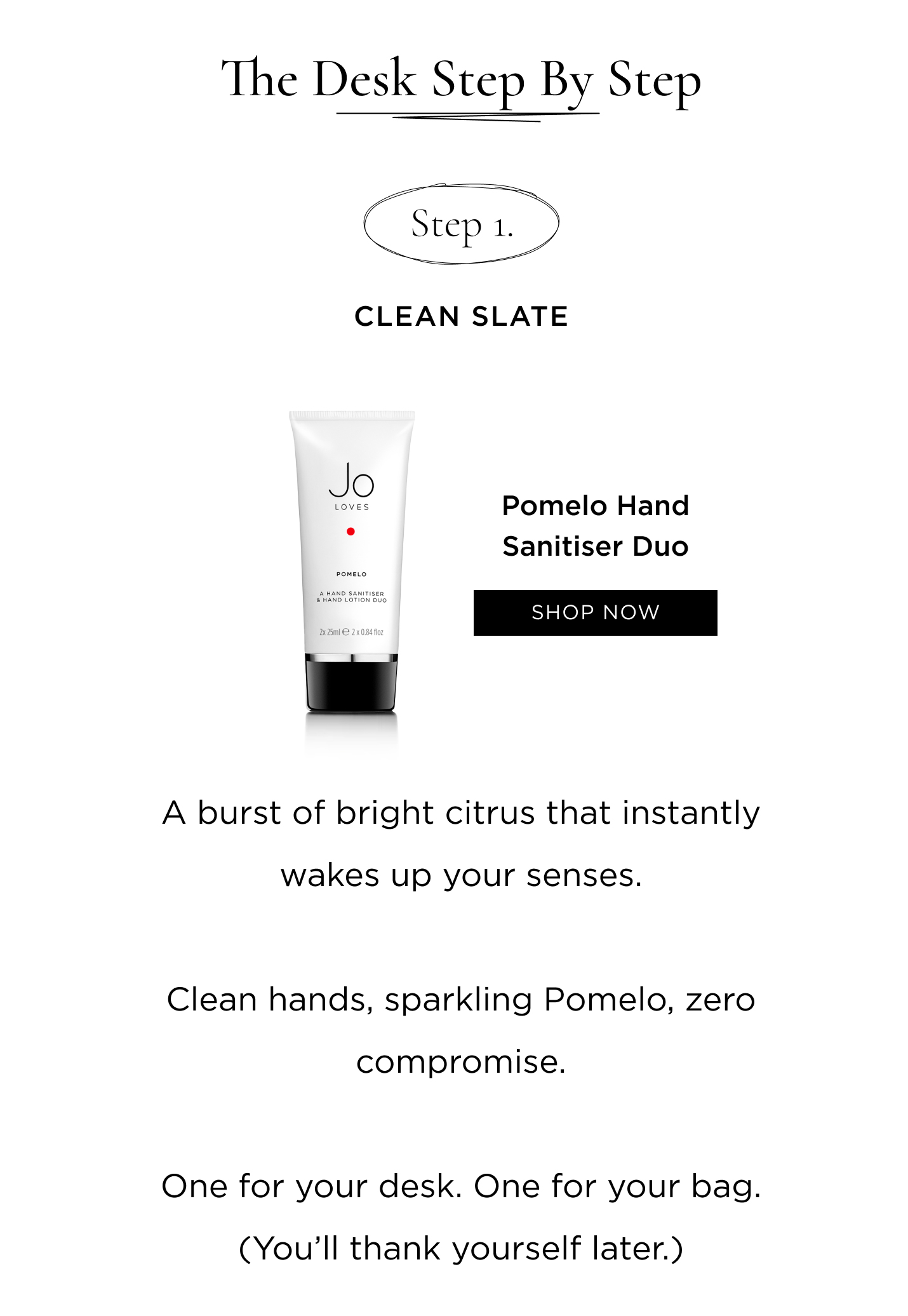 Step 1: Clean Slate Pomelo Hand Sanitiser Duo A burst of bright citrus that instantly wakes up your senses. Clean hands, sparkling Pomelo, zero compromise. One for your desk. One for your bag. (You'll thank yourself later.)
