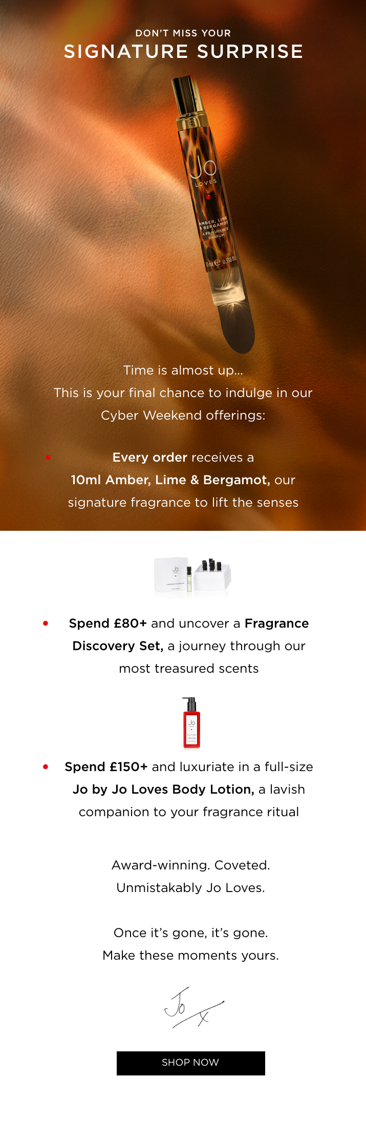 Time is almost up... This is your final chance to indulge in our Cyber Weekend offerings: • Every order receives a 10ml Amber, Lime & Bergamot, our signature fragrance to lift the senses • Spend £80+ and uncover a Fragrance Discovery Set, a journey through our most treasured scents • Spend £150+ and luxuriate in a full-size Jo by Jo Loves Body Lotion, the ultimate indulgence Award-winning. Coveted. Unmistakably Jo Loves. Once it's gone, it's gone. Make these moments yours.