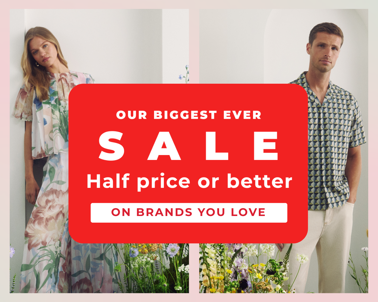 OUR BIGGEST SALE HALF PRICE OR BETTER ON BRANDS YOU LOVE 