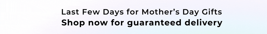 LAST FEW DAYS FOR MOTHER'S DAY GIFTS SHOP NOW FOR GUARANTEED DELIVERY 
