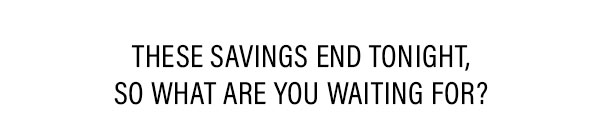 These savings end tonight, so what are you waiting for?