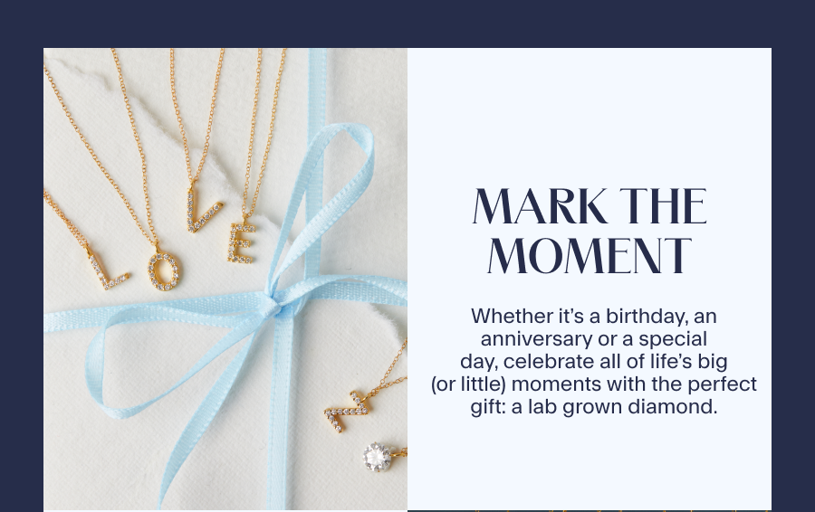 Mark the Moment Whether it’s a birthday, an anniversary or a special day, celebrate all of life’s big (or little) moments with the perfect gift: a lab grown diamond. 